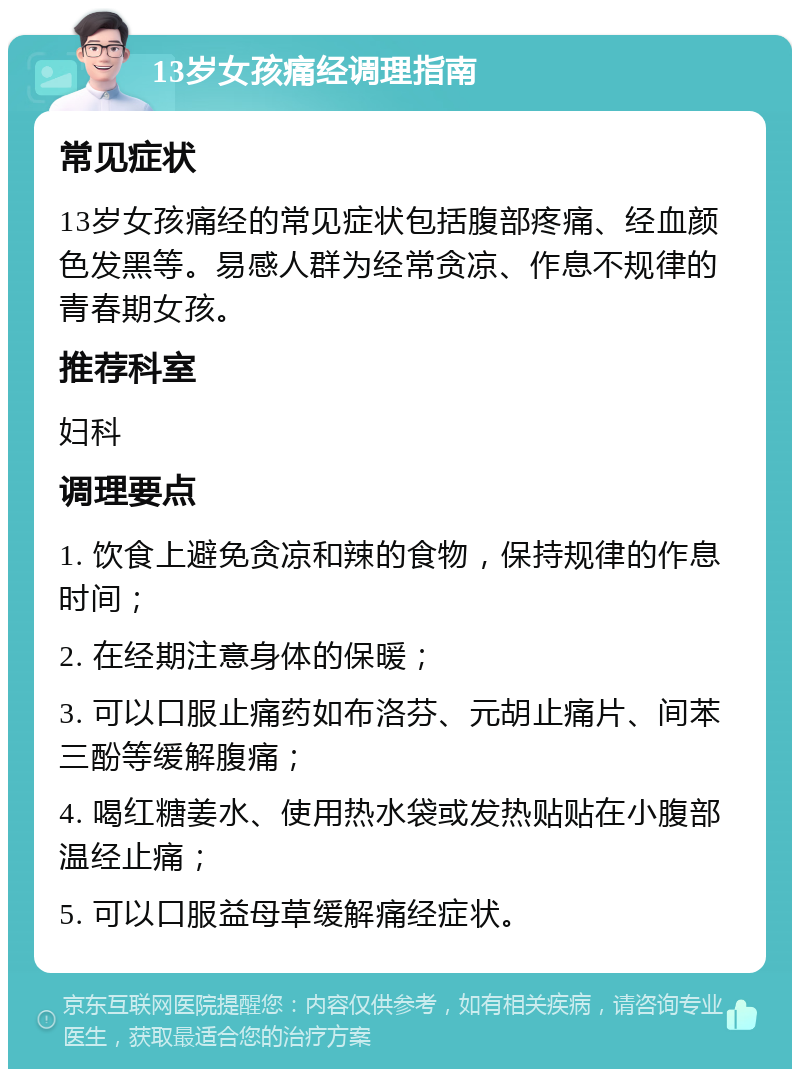 13岁女孩痛经调理指南 常见症状 13岁女孩痛经的常见症状包括腹部疼痛、经血颜色发黑等。易感人群为经常贪凉、作息不规律的青春期女孩。 推荐科室 妇科 调理要点 1. 饮食上避免贪凉和辣的食物，保持规律的作息时间； 2. 在经期注意身体的保暖； 3. 可以口服止痛药如布洛芬、元胡止痛片、间苯三酚等缓解腹痛； 4. 喝红糖姜水、使用热水袋或发热贴贴在小腹部温经止痛； 5. 可以口服益母草缓解痛经症状。