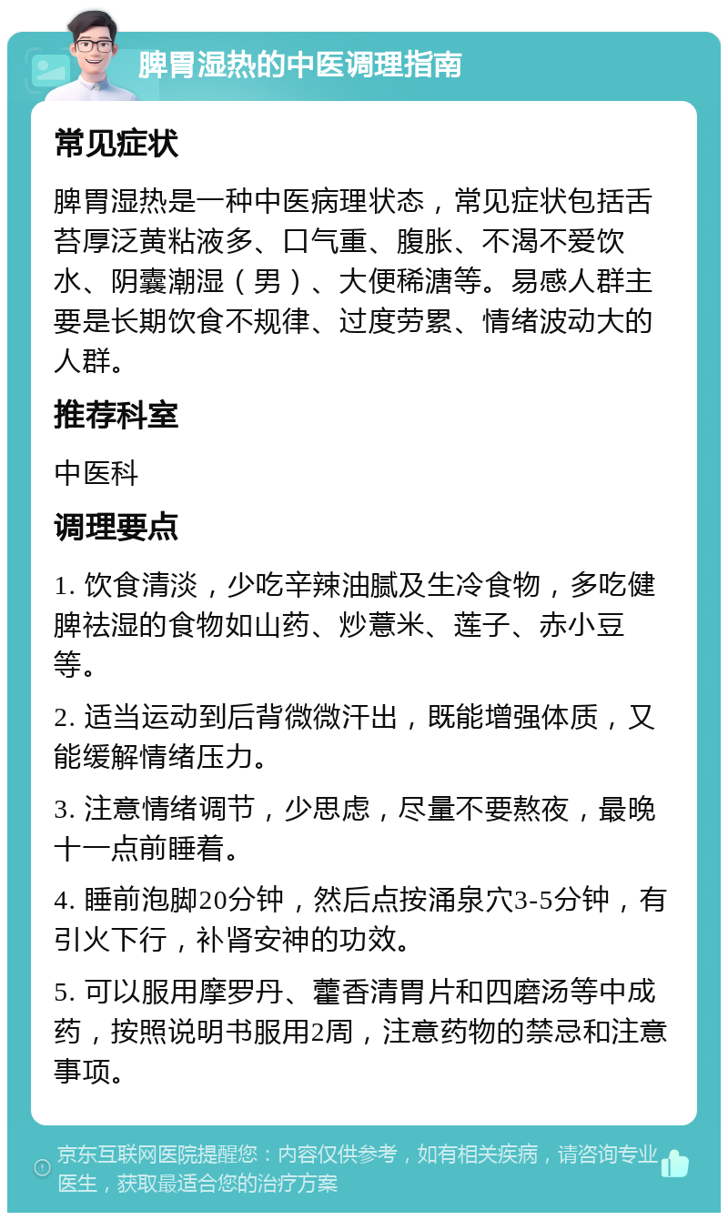 脾胃湿热的中医调理指南 常见症状 脾胃湿热是一种中医病理状态，常见症状包括舌苔厚泛黄粘液多、口气重、腹胀、不渴不爱饮水、阴囊潮湿（男）、大便稀溏等。易感人群主要是长期饮食不规律、过度劳累、情绪波动大的人群。 推荐科室 中医科 调理要点 1. 饮食清淡，少吃辛辣油腻及生冷食物，多吃健脾祛湿的食物如山药、炒薏米、莲子、赤小豆等。 2. 适当运动到后背微微汗出，既能增强体质，又能缓解情绪压力。 3. 注意情绪调节，少思虑，尽量不要熬夜，最晚十一点前睡着。 4. 睡前泡脚20分钟，然后点按涌泉穴3-5分钟，有引火下行，补肾安神的功效。 5. 可以服用摩罗丹、藿香清胃片和四磨汤等中成药，按照说明书服用2周，注意药物的禁忌和注意事项。