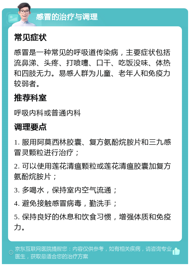 感冒的治疗与调理 常见症状 感冒是一种常见的呼吸道传染病，主要症状包括流鼻涕、头疼、打喷嚏、口干、吃饭没味、体热和四肢无力。易感人群为儿童、老年人和免疫力较弱者。 推荐科室 呼吸内科或普通内科 调理要点 1. 服用阿莫西林胶囊、复方氨酚烷胺片和三九感冒灵颗粒进行治疗； 2. 可以使用莲花清瘟颗粒或莲花清瘟胶囊加复方氨酚烷胺片； 3. 多喝水，保持室内空气流通； 4. 避免接触感冒病毒，勤洗手； 5. 保持良好的休息和饮食习惯，增强体质和免疫力。