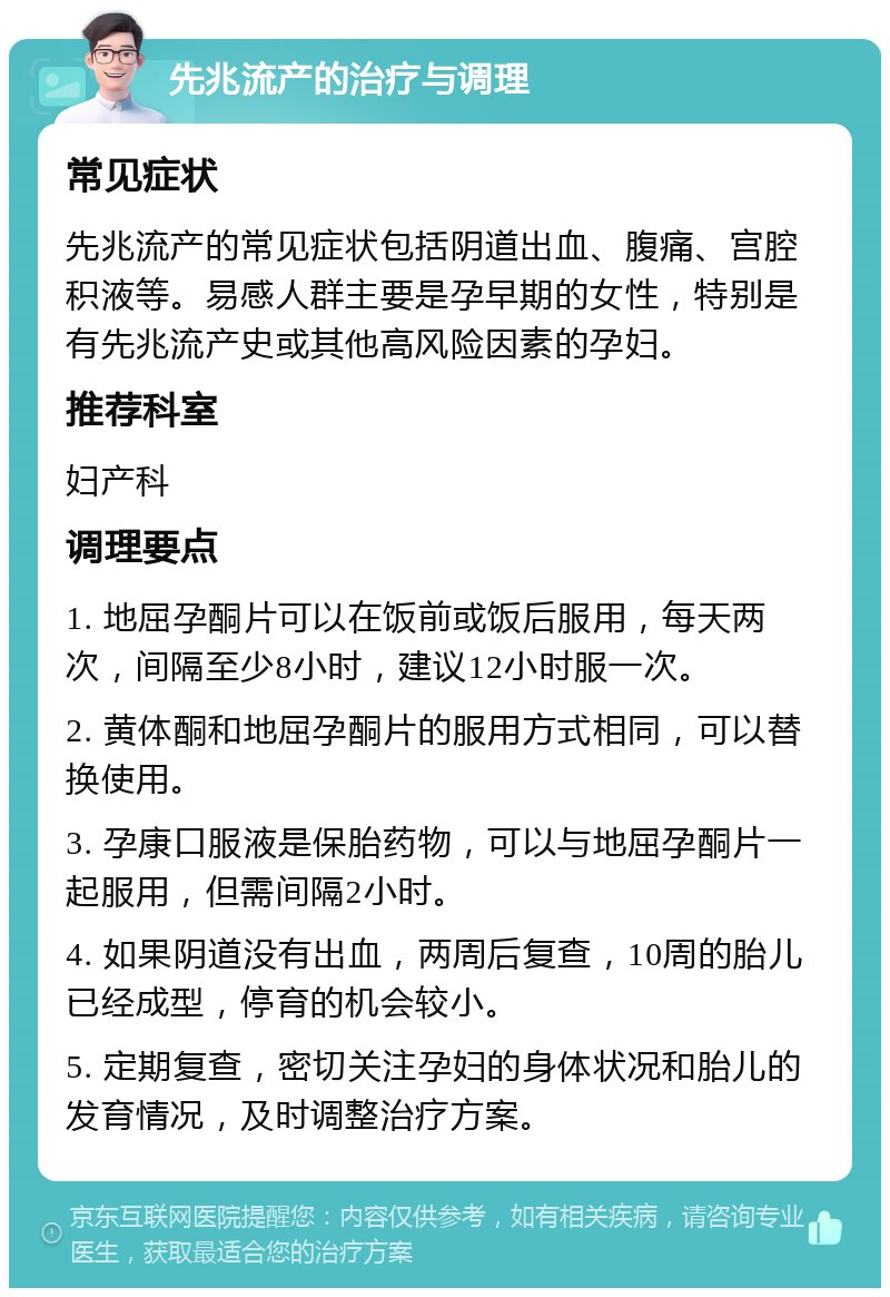 先兆流产的治疗与调理 常见症状 先兆流产的常见症状包括阴道出血、腹痛、宫腔积液等。易感人群主要是孕早期的女性，特别是有先兆流产史或其他高风险因素的孕妇。 推荐科室 妇产科 调理要点 1. 地屈孕酮片可以在饭前或饭后服用，每天两次，间隔至少8小时，建议12小时服一次。 2. 黄体酮和地屈孕酮片的服用方式相同，可以替换使用。 3. 孕康口服液是保胎药物，可以与地屈孕酮片一起服用，但需间隔2小时。 4. 如果阴道没有出血，两周后复查，10周的胎儿已经成型，停育的机会较小。 5. 定期复查，密切关注孕妇的身体状况和胎儿的发育情况，及时调整治疗方案。