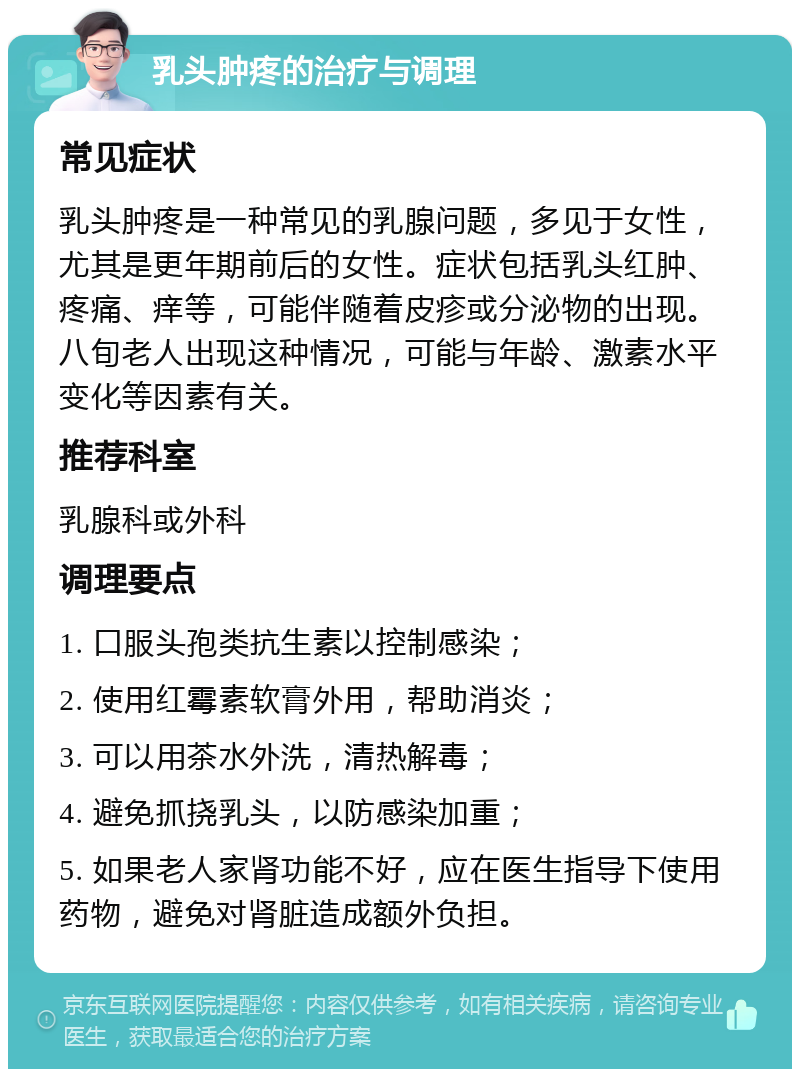 乳头肿疼的治疗与调理 常见症状 乳头肿疼是一种常见的乳腺问题，多见于女性，尤其是更年期前后的女性。症状包括乳头红肿、疼痛、痒等，可能伴随着皮疹或分泌物的出现。八旬老人出现这种情况，可能与年龄、激素水平变化等因素有关。 推荐科室 乳腺科或外科 调理要点 1. 口服头孢类抗生素以控制感染； 2. 使用红霉素软膏外用，帮助消炎； 3. 可以用茶水外洗，清热解毒； 4. 避免抓挠乳头，以防感染加重； 5. 如果老人家肾功能不好，应在医生指导下使用药物，避免对肾脏造成额外负担。