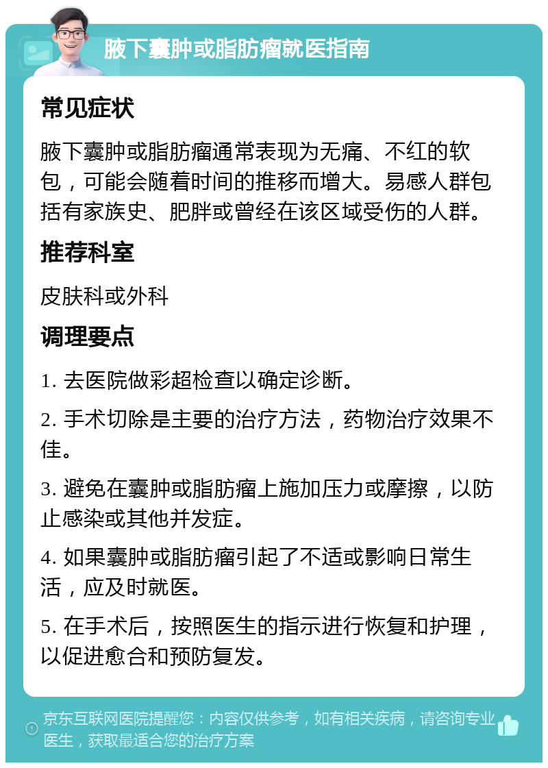 腋下囊肿或脂肪瘤就医指南 常见症状 腋下囊肿或脂肪瘤通常表现为无痛、不红的软包，可能会随着时间的推移而增大。易感人群包括有家族史、肥胖或曾经在该区域受伤的人群。 推荐科室 皮肤科或外科 调理要点 1. 去医院做彩超检查以确定诊断。 2. 手术切除是主要的治疗方法，药物治疗效果不佳。 3. 避免在囊肿或脂肪瘤上施加压力或摩擦，以防止感染或其他并发症。 4. 如果囊肿或脂肪瘤引起了不适或影响日常生活，应及时就医。 5. 在手术后，按照医生的指示进行恢复和护理，以促进愈合和预防复发。