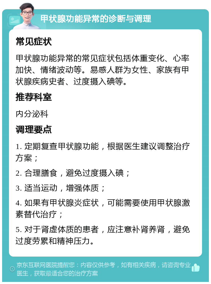 甲状腺功能异常的诊断与调理 常见症状 甲状腺功能异常的常见症状包括体重变化、心率加快、情绪波动等。易感人群为女性、家族有甲状腺疾病史者、过度摄入碘等。 推荐科室 内分泌科 调理要点 1. 定期复查甲状腺功能，根据医生建议调整治疗方案； 2. 合理膳食，避免过度摄入碘； 3. 适当运动，增强体质； 4. 如果有甲状腺炎症状，可能需要使用甲状腺激素替代治疗； 5. 对于肾虚体质的患者，应注意补肾养肾，避免过度劳累和精神压力。