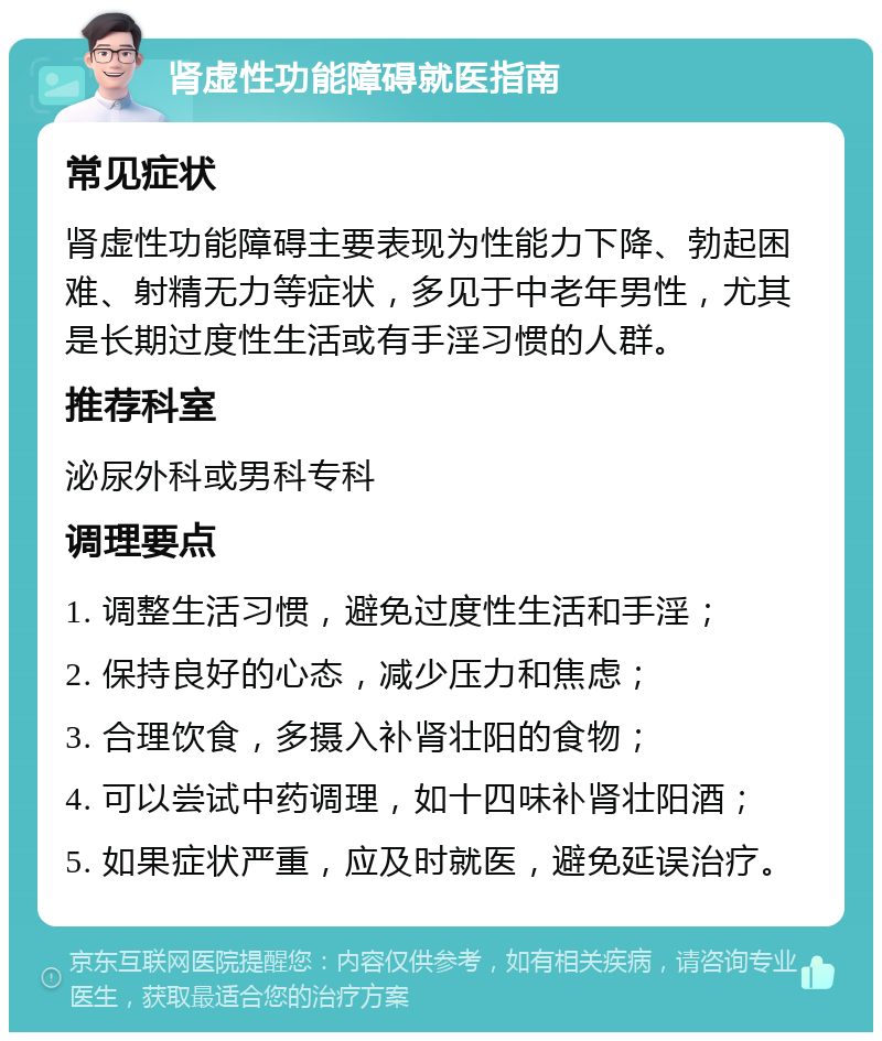 肾虚性功能障碍就医指南 常见症状 肾虚性功能障碍主要表现为性能力下降、勃起困难、射精无力等症状，多见于中老年男性，尤其是长期过度性生活或有手淫习惯的人群。 推荐科室 泌尿外科或男科专科 调理要点 1. 调整生活习惯，避免过度性生活和手淫； 2. 保持良好的心态，减少压力和焦虑； 3. 合理饮食，多摄入补肾壮阳的食物； 4. 可以尝试中药调理，如十四味补肾壮阳酒； 5. 如果症状严重，应及时就医，避免延误治疗。