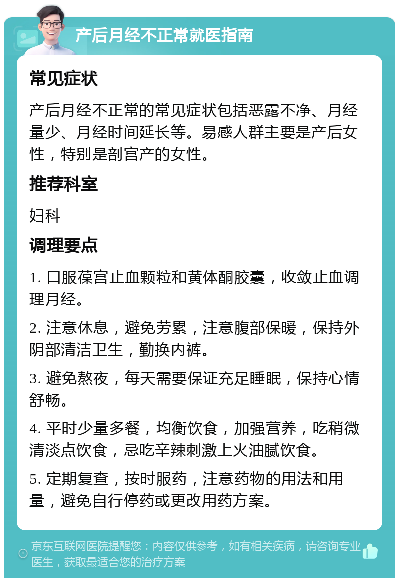 产后月经不正常就医指南 常见症状 产后月经不正常的常见症状包括恶露不净、月经量少、月经时间延长等。易感人群主要是产后女性，特别是剖宫产的女性。 推荐科室 妇科 调理要点 1. 口服葆宫止血颗粒和黄体酮胶囊，收敛止血调理月经。 2. 注意休息，避免劳累，注意腹部保暖，保持外阴部清洁卫生，勤换内裤。 3. 避免熬夜，每天需要保证充足睡眠，保持心情舒畅。 4. 平时少量多餐，均衡饮食，加强营养，吃稍微清淡点饮食，忌吃辛辣刺激上火油腻饮食。 5. 定期复查，按时服药，注意药物的用法和用量，避免自行停药或更改用药方案。