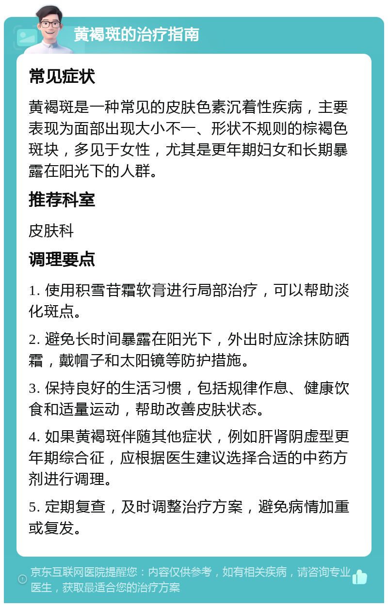 黄褐斑的治疗指南 常见症状 黄褐斑是一种常见的皮肤色素沉着性疾病，主要表现为面部出现大小不一、形状不规则的棕褐色斑块，多见于女性，尤其是更年期妇女和长期暴露在阳光下的人群。 推荐科室 皮肤科 调理要点 1. 使用积雪苷霜软膏进行局部治疗，可以帮助淡化斑点。 2. 避免长时间暴露在阳光下，外出时应涂抹防晒霜，戴帽子和太阳镜等防护措施。 3. 保持良好的生活习惯，包括规律作息、健康饮食和适量运动，帮助改善皮肤状态。 4. 如果黄褐斑伴随其他症状，例如肝肾阴虚型更年期综合征，应根据医生建议选择合适的中药方剂进行调理。 5. 定期复查，及时调整治疗方案，避免病情加重或复发。