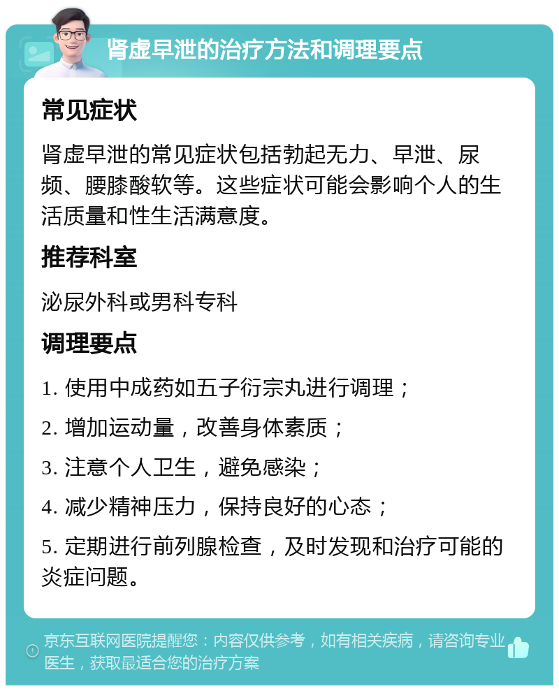 肾虚早泄的治疗方法和调理要点 常见症状 肾虚早泄的常见症状包括勃起无力、早泄、尿频、腰膝酸软等。这些症状可能会影响个人的生活质量和性生活满意度。 推荐科室 泌尿外科或男科专科 调理要点 1. 使用中成药如五子衍宗丸进行调理； 2. 增加运动量，改善身体素质； 3. 注意个人卫生，避免感染； 4. 减少精神压力，保持良好的心态； 5. 定期进行前列腺检查，及时发现和治疗可能的炎症问题。