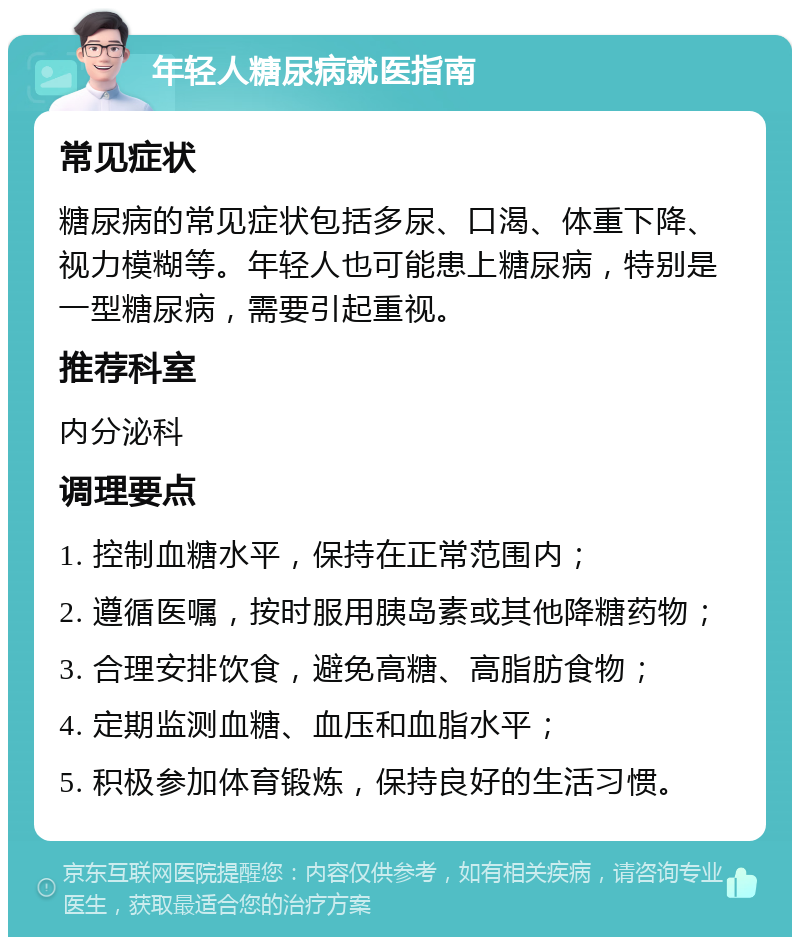 年轻人糖尿病就医指南 常见症状 糖尿病的常见症状包括多尿、口渴、体重下降、视力模糊等。年轻人也可能患上糖尿病，特别是一型糖尿病，需要引起重视。 推荐科室 内分泌科 调理要点 1. 控制血糖水平，保持在正常范围内； 2. 遵循医嘱，按时服用胰岛素或其他降糖药物； 3. 合理安排饮食，避免高糖、高脂肪食物； 4. 定期监测血糖、血压和血脂水平； 5. 积极参加体育锻炼，保持良好的生活习惯。