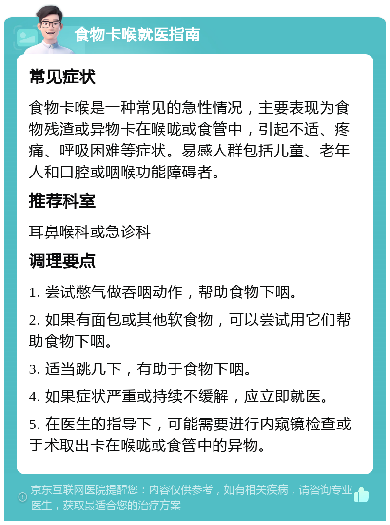 食物卡喉就医指南 常见症状 食物卡喉是一种常见的急性情况，主要表现为食物残渣或异物卡在喉咙或食管中，引起不适、疼痛、呼吸困难等症状。易感人群包括儿童、老年人和口腔或咽喉功能障碍者。 推荐科室 耳鼻喉科或急诊科 调理要点 1. 尝试憋气做吞咽动作，帮助食物下咽。 2. 如果有面包或其他软食物，可以尝试用它们帮助食物下咽。 3. 适当跳几下，有助于食物下咽。 4. 如果症状严重或持续不缓解，应立即就医。 5. 在医生的指导下，可能需要进行内窥镜检查或手术取出卡在喉咙或食管中的异物。