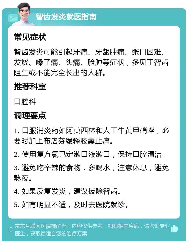 智齿发炎就医指南 常见症状 智齿发炎可能引起牙痛、牙龈肿痛、张口困难、发烧、嗓子痛、头痛、脸肿等症状，多见于智齿阻生或不能完全长出的人群。 推荐科室 口腔科 调理要点 1. 口服消炎药如阿莫西林和人工牛黄甲硝唑，必要时加上布洛芬缓释胶囊止痛。 2. 使用复方氯己定漱口液漱口，保持口腔清洁。 3. 避免吃辛辣的食物，多喝水，注意休息，避免熬夜。 4. 如果反复发炎，建议拔除智齿。 5. 如有明显不适，及时去医院就诊。