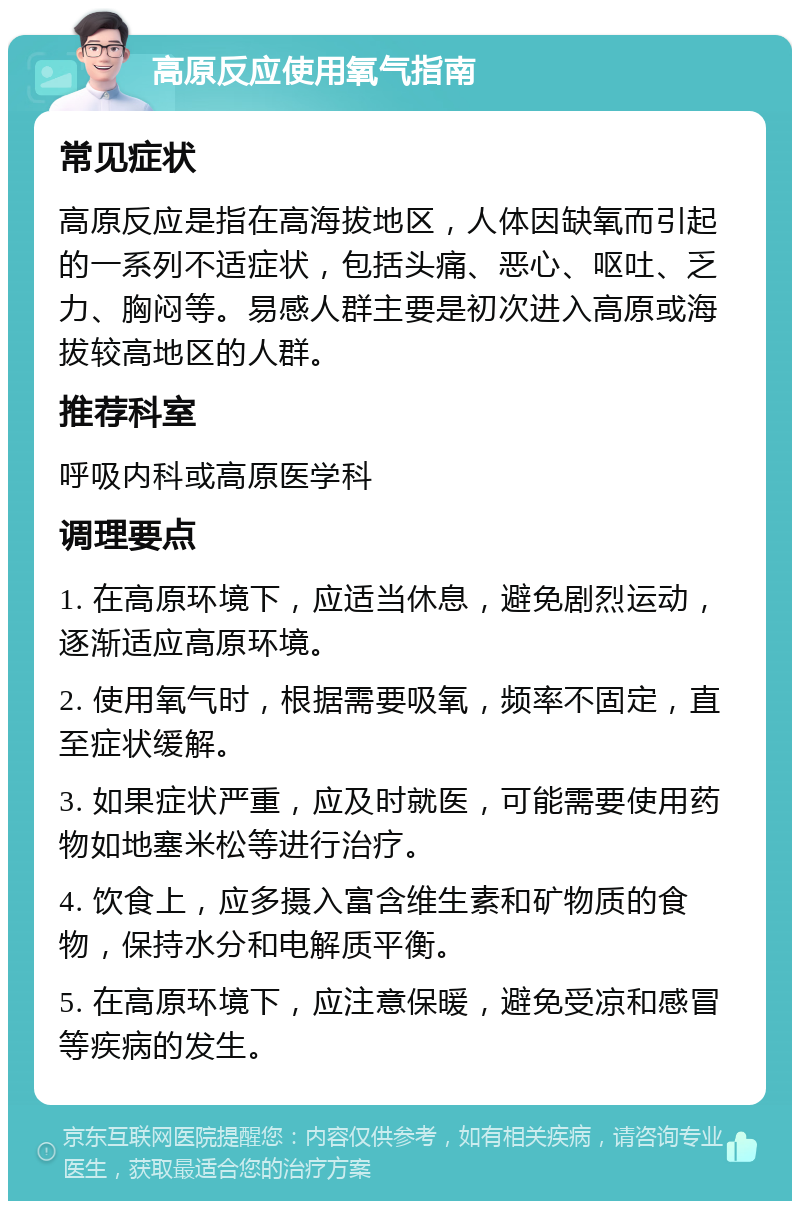 高原反应使用氧气指南 常见症状 高原反应是指在高海拔地区，人体因缺氧而引起的一系列不适症状，包括头痛、恶心、呕吐、乏力、胸闷等。易感人群主要是初次进入高原或海拔较高地区的人群。 推荐科室 呼吸内科或高原医学科 调理要点 1. 在高原环境下，应适当休息，避免剧烈运动，逐渐适应高原环境。 2. 使用氧气时，根据需要吸氧，频率不固定，直至症状缓解。 3. 如果症状严重，应及时就医，可能需要使用药物如地塞米松等进行治疗。 4. 饮食上，应多摄入富含维生素和矿物质的食物，保持水分和电解质平衡。 5. 在高原环境下，应注意保暖，避免受凉和感冒等疾病的发生。