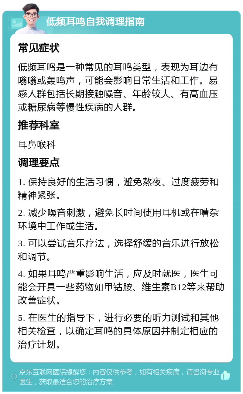 低频耳鸣自我调理指南 常见症状 低频耳鸣是一种常见的耳鸣类型，表现为耳边有嗡嗡或轰鸣声，可能会影响日常生活和工作。易感人群包括长期接触噪音、年龄较大、有高血压或糖尿病等慢性疾病的人群。 推荐科室 耳鼻喉科 调理要点 1. 保持良好的生活习惯，避免熬夜、过度疲劳和精神紧张。 2. 减少噪音刺激，避免长时间使用耳机或在嘈杂环境中工作或生活。 3. 可以尝试音乐疗法，选择舒缓的音乐进行放松和调节。 4. 如果耳鸣严重影响生活，应及时就医，医生可能会开具一些药物如甲钴胺、维生素B12等来帮助改善症状。 5. 在医生的指导下，进行必要的听力测试和其他相关检查，以确定耳鸣的具体原因并制定相应的治疗计划。