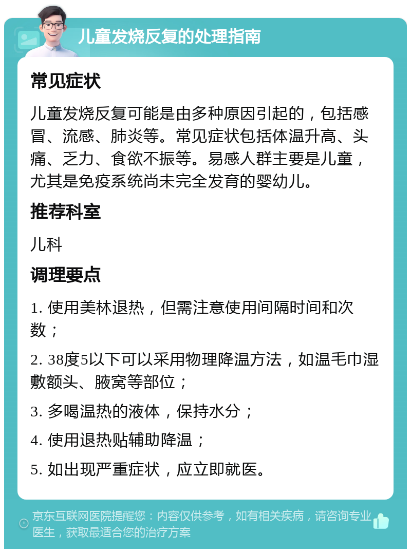 儿童发烧反复的处理指南 常见症状 儿童发烧反复可能是由多种原因引起的，包括感冒、流感、肺炎等。常见症状包括体温升高、头痛、乏力、食欲不振等。易感人群主要是儿童，尤其是免疫系统尚未完全发育的婴幼儿。 推荐科室 儿科 调理要点 1. 使用美林退热，但需注意使用间隔时间和次数； 2. 38度5以下可以采用物理降温方法，如温毛巾湿敷额头、腋窝等部位； 3. 多喝温热的液体，保持水分； 4. 使用退热贴辅助降温； 5. 如出现严重症状，应立即就医。