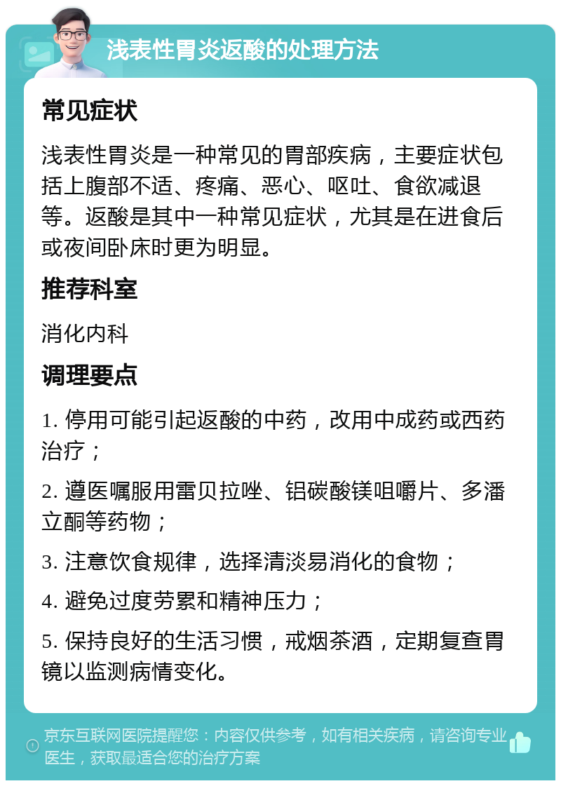 浅表性胃炎返酸的处理方法 常见症状 浅表性胃炎是一种常见的胃部疾病，主要症状包括上腹部不适、疼痛、恶心、呕吐、食欲减退等。返酸是其中一种常见症状，尤其是在进食后或夜间卧床时更为明显。 推荐科室 消化内科 调理要点 1. 停用可能引起返酸的中药，改用中成药或西药治疗； 2. 遵医嘱服用雷贝拉唑、铝碳酸镁咀嚼片、多潘立酮等药物； 3. 注意饮食规律，选择清淡易消化的食物； 4. 避免过度劳累和精神压力； 5. 保持良好的生活习惯，戒烟茶酒，定期复查胃镜以监测病情变化。