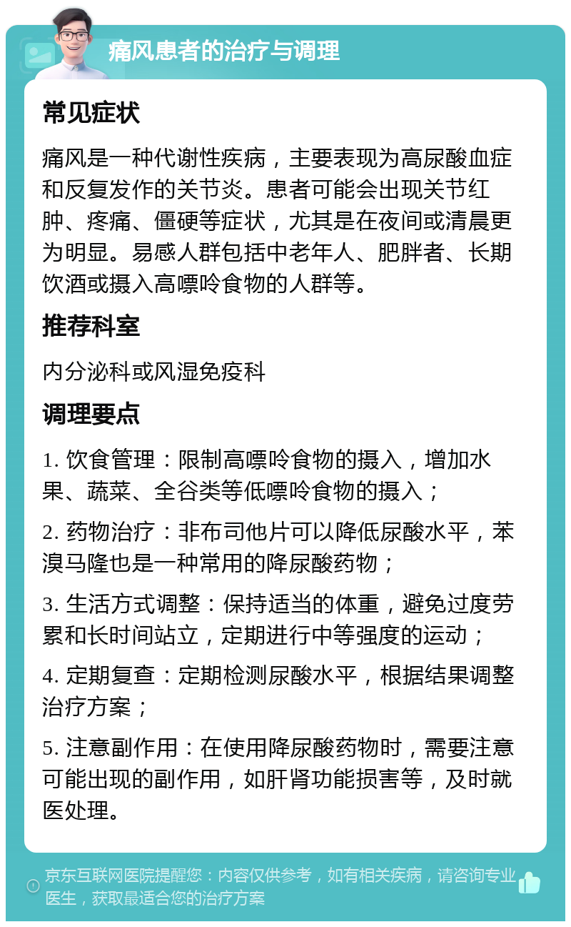 痛风患者的治疗与调理 常见症状 痛风是一种代谢性疾病，主要表现为高尿酸血症和反复发作的关节炎。患者可能会出现关节红肿、疼痛、僵硬等症状，尤其是在夜间或清晨更为明显。易感人群包括中老年人、肥胖者、长期饮酒或摄入高嘌呤食物的人群等。 推荐科室 内分泌科或风湿免疫科 调理要点 1. 饮食管理：限制高嘌呤食物的摄入，增加水果、蔬菜、全谷类等低嘌呤食物的摄入； 2. 药物治疗：非布司他片可以降低尿酸水平，苯溴马隆也是一种常用的降尿酸药物； 3. 生活方式调整：保持适当的体重，避免过度劳累和长时间站立，定期进行中等强度的运动； 4. 定期复查：定期检测尿酸水平，根据结果调整治疗方案； 5. 注意副作用：在使用降尿酸药物时，需要注意可能出现的副作用，如肝肾功能损害等，及时就医处理。