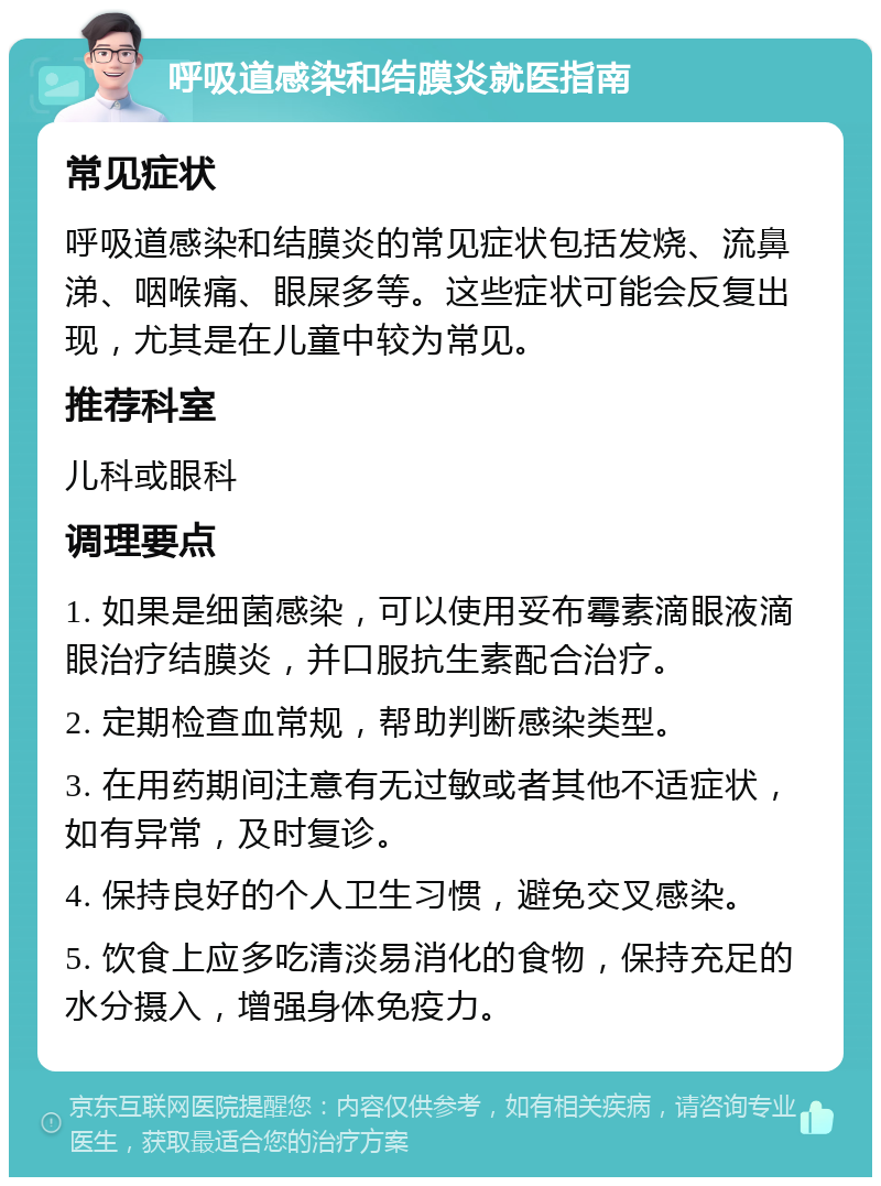 呼吸道感染和结膜炎就医指南 常见症状 呼吸道感染和结膜炎的常见症状包括发烧、流鼻涕、咽喉痛、眼屎多等。这些症状可能会反复出现，尤其是在儿童中较为常见。 推荐科室 儿科或眼科 调理要点 1. 如果是细菌感染，可以使用妥布霉素滴眼液滴眼治疗结膜炎，并口服抗生素配合治疗。 2. 定期检查血常规，帮助判断感染类型。 3. 在用药期间注意有无过敏或者其他不适症状，如有异常，及时复诊。 4. 保持良好的个人卫生习惯，避免交叉感染。 5. 饮食上应多吃清淡易消化的食物，保持充足的水分摄入，增强身体免疫力。