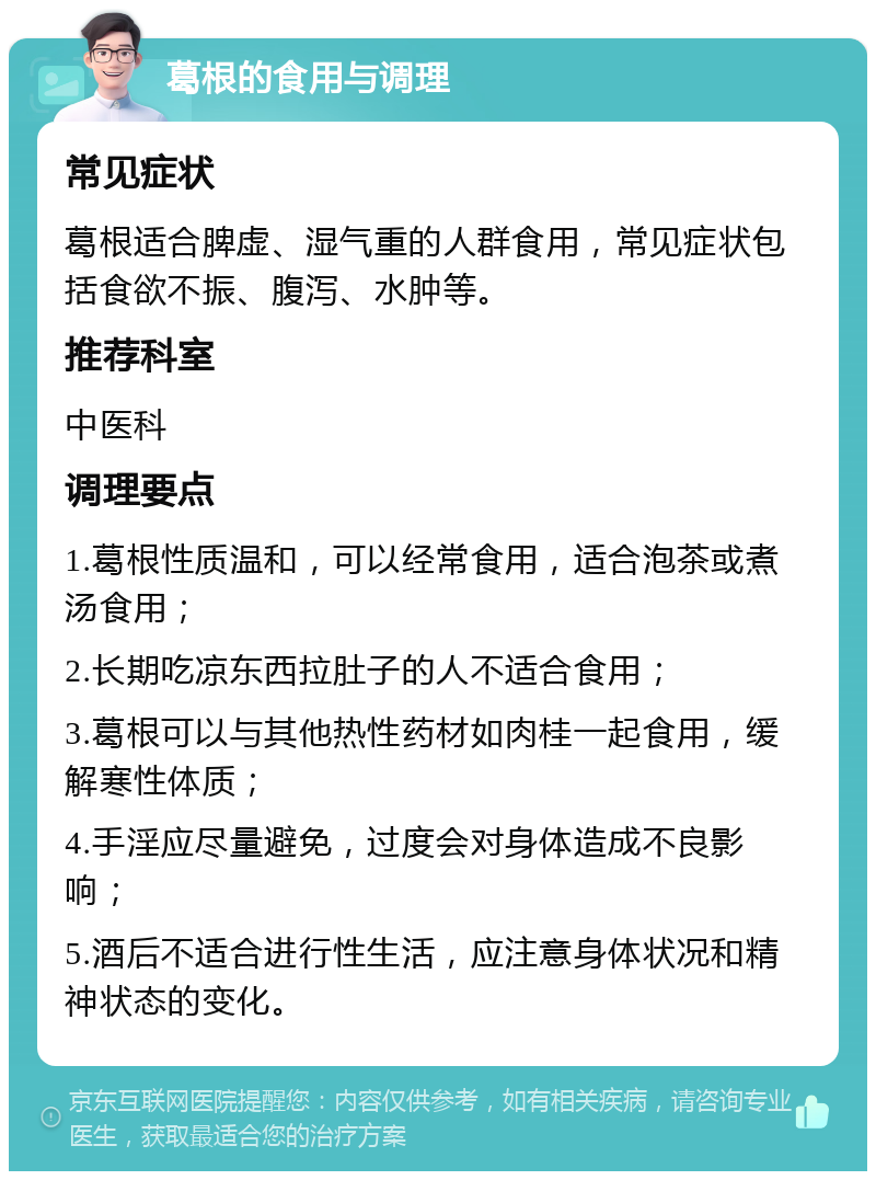 葛根的食用与调理 常见症状 葛根适合脾虚、湿气重的人群食用，常见症状包括食欲不振、腹泻、水肿等。 推荐科室 中医科 调理要点 1.葛根性质温和，可以经常食用，适合泡茶或煮汤食用； 2.长期吃凉东西拉肚子的人不适合食用； 3.葛根可以与其他热性药材如肉桂一起食用，缓解寒性体质； 4.手淫应尽量避免，过度会对身体造成不良影响； 5.酒后不适合进行性生活，应注意身体状况和精神状态的变化。