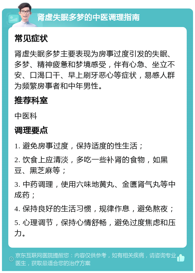 肾虚失眠多梦的中医调理指南 常见症状 肾虚失眠多梦主要表现为房事过度引发的失眠、多梦、精神疲惫和梦境感受，伴有心急、坐立不安、口渴口干、早上刷牙恶心等症状，易感人群为频繁房事者和中年男性。 推荐科室 中医科 调理要点 1. 避免房事过度，保持适度的性生活； 2. 饮食上应清淡，多吃一些补肾的食物，如黑豆、黑芝麻等； 3. 中药调理，使用六味地黄丸、金匮肾气丸等中成药； 4. 保持良好的生活习惯，规律作息，避免熬夜； 5. 心理调节，保持心情舒畅，避免过度焦虑和压力。