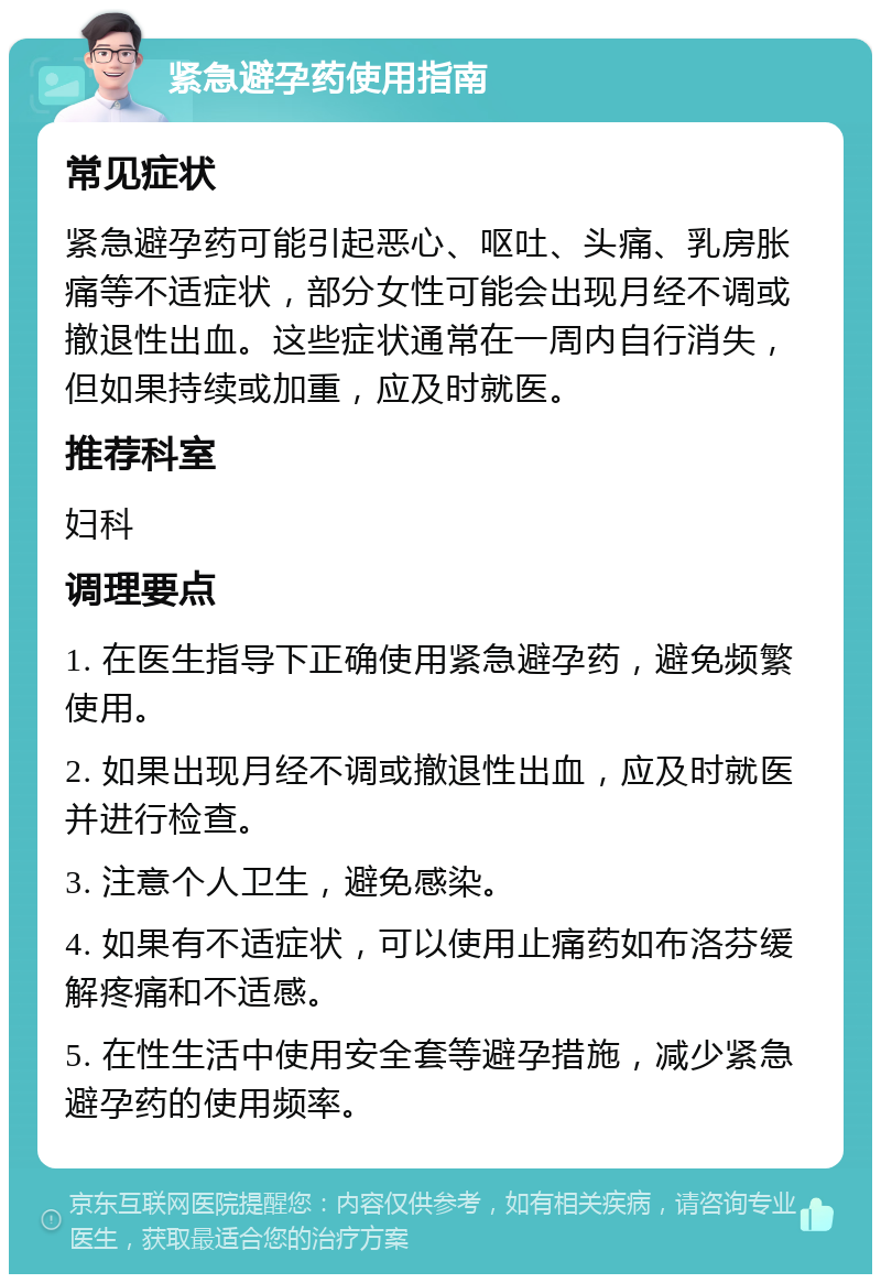 紧急避孕药使用指南 常见症状 紧急避孕药可能引起恶心、呕吐、头痛、乳房胀痛等不适症状，部分女性可能会出现月经不调或撤退性出血。这些症状通常在一周内自行消失，但如果持续或加重，应及时就医。 推荐科室 妇科 调理要点 1. 在医生指导下正确使用紧急避孕药，避免频繁使用。 2. 如果出现月经不调或撤退性出血，应及时就医并进行检查。 3. 注意个人卫生，避免感染。 4. 如果有不适症状，可以使用止痛药如布洛芬缓解疼痛和不适感。 5. 在性生活中使用安全套等避孕措施，减少紧急避孕药的使用频率。