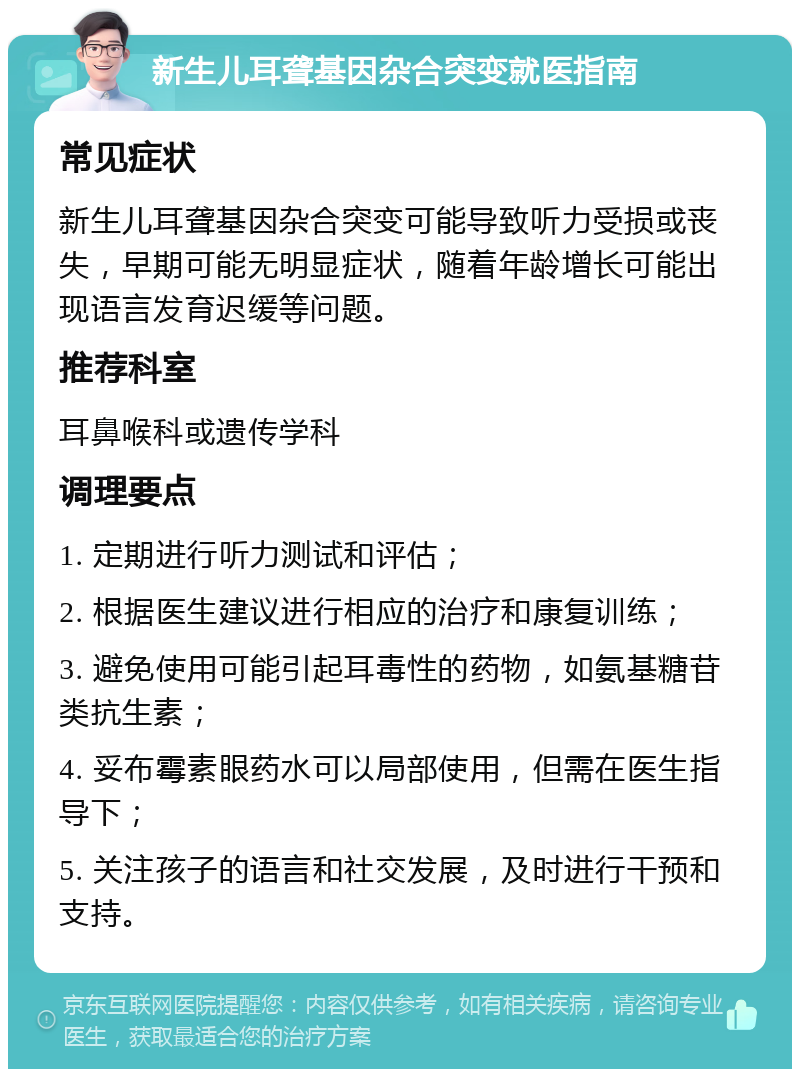 新生儿耳聋基因杂合突变就医指南 常见症状 新生儿耳聋基因杂合突变可能导致听力受损或丧失，早期可能无明显症状，随着年龄增长可能出现语言发育迟缓等问题。 推荐科室 耳鼻喉科或遗传学科 调理要点 1. 定期进行听力测试和评估； 2. 根据医生建议进行相应的治疗和康复训练； 3. 避免使用可能引起耳毒性的药物，如氨基糖苷类抗生素； 4. 妥布霉素眼药水可以局部使用，但需在医生指导下； 5. 关注孩子的语言和社交发展，及时进行干预和支持。