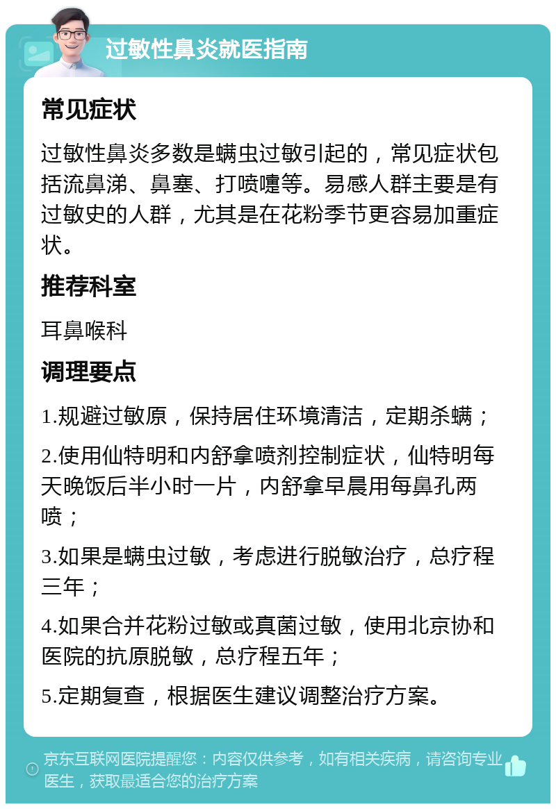 过敏性鼻炎就医指南 常见症状 过敏性鼻炎多数是螨虫过敏引起的，常见症状包括流鼻涕、鼻塞、打喷嚏等。易感人群主要是有过敏史的人群，尤其是在花粉季节更容易加重症状。 推荐科室 耳鼻喉科 调理要点 1.规避过敏原，保持居住环境清洁，定期杀螨； 2.使用仙特明和内舒拿喷剂控制症状，仙特明每天晚饭后半小时一片，内舒拿早晨用每鼻孔两喷； 3.如果是螨虫过敏，考虑进行脱敏治疗，总疗程三年； 4.如果合并花粉过敏或真菌过敏，使用北京协和医院的抗原脱敏，总疗程五年； 5.定期复查，根据医生建议调整治疗方案。