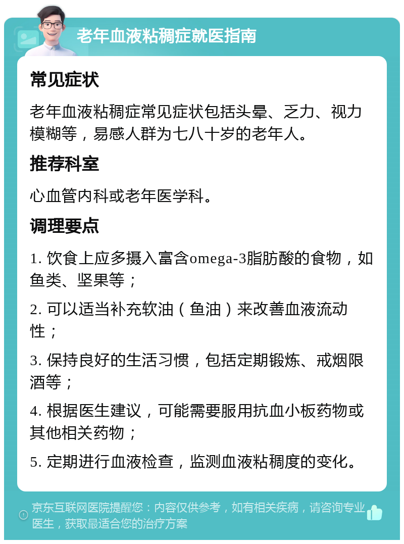 老年血液粘稠症就医指南 常见症状 老年血液粘稠症常见症状包括头晕、乏力、视力模糊等，易感人群为七八十岁的老年人。 推荐科室 心血管内科或老年医学科。 调理要点 1. 饮食上应多摄入富含omega-3脂肪酸的食物，如鱼类、坚果等； 2. 可以适当补充软油（鱼油）来改善血液流动性； 3. 保持良好的生活习惯，包括定期锻炼、戒烟限酒等； 4. 根据医生建议，可能需要服用抗血小板药物或其他相关药物； 5. 定期进行血液检查，监测血液粘稠度的变化。