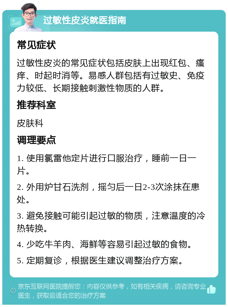 过敏性皮炎就医指南 常见症状 过敏性皮炎的常见症状包括皮肤上出现红包、瘙痒、时起时消等。易感人群包括有过敏史、免疫力较低、长期接触刺激性物质的人群。 推荐科室 皮肤科 调理要点 1. 使用氯雷他定片进行口服治疗，睡前一日一片。 2. 外用炉甘石洗剂，摇匀后一日2-3次涂抹在患处。 3. 避免接触可能引起过敏的物质，注意温度的冷热转换。 4. 少吃牛羊肉、海鲜等容易引起过敏的食物。 5. 定期复诊，根据医生建议调整治疗方案。