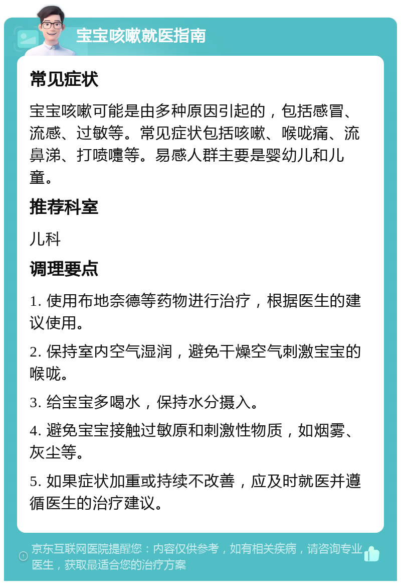 宝宝咳嗽就医指南 常见症状 宝宝咳嗽可能是由多种原因引起的，包括感冒、流感、过敏等。常见症状包括咳嗽、喉咙痛、流鼻涕、打喷嚏等。易感人群主要是婴幼儿和儿童。 推荐科室 儿科 调理要点 1. 使用布地奈德等药物进行治疗，根据医生的建议使用。 2. 保持室内空气湿润，避免干燥空气刺激宝宝的喉咙。 3. 给宝宝多喝水，保持水分摄入。 4. 避免宝宝接触过敏原和刺激性物质，如烟雾、灰尘等。 5. 如果症状加重或持续不改善，应及时就医并遵循医生的治疗建议。