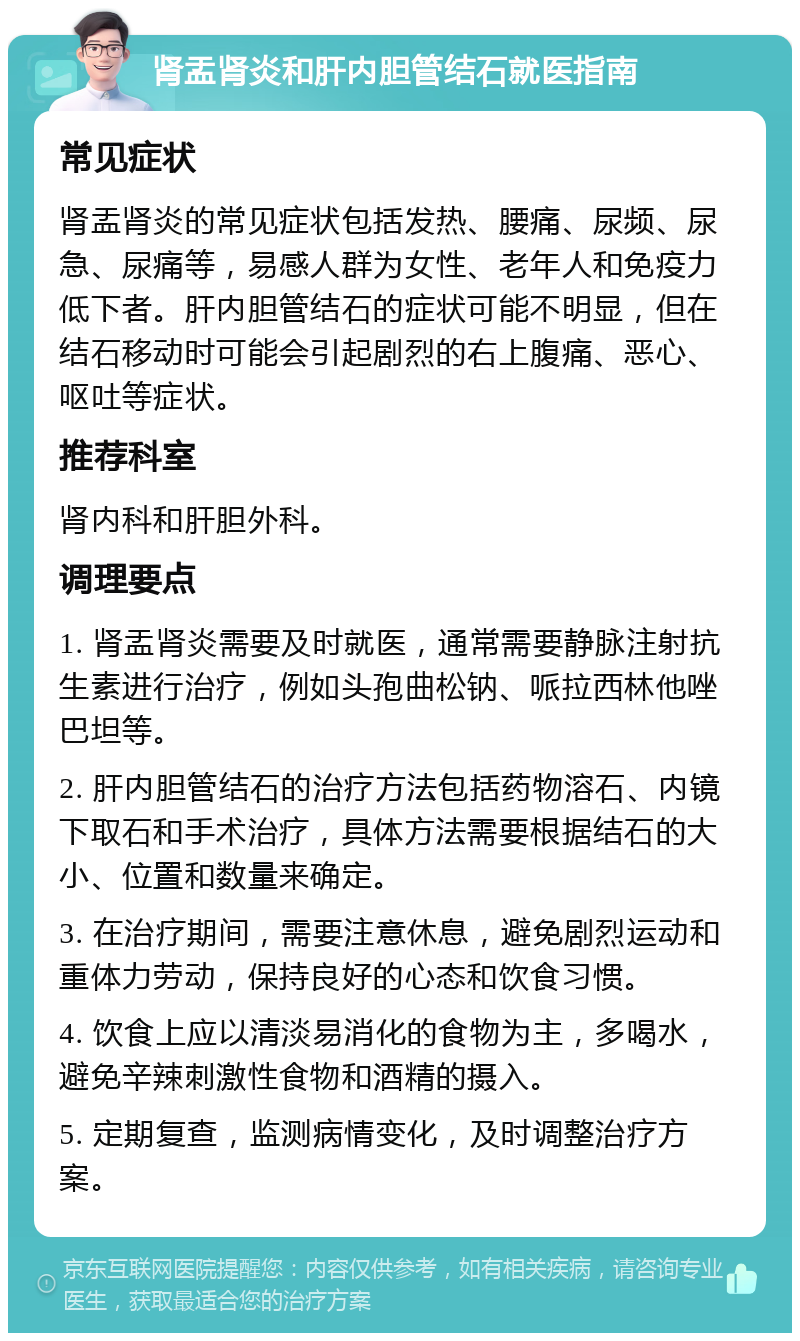 肾盂肾炎和肝内胆管结石就医指南 常见症状 肾盂肾炎的常见症状包括发热、腰痛、尿频、尿急、尿痛等，易感人群为女性、老年人和免疫力低下者。肝内胆管结石的症状可能不明显，但在结石移动时可能会引起剧烈的右上腹痛、恶心、呕吐等症状。 推荐科室 肾内科和肝胆外科。 调理要点 1. 肾盂肾炎需要及时就医，通常需要静脉注射抗生素进行治疗，例如头孢曲松钠、哌拉西林他唑巴坦等。 2. 肝内胆管结石的治疗方法包括药物溶石、内镜下取石和手术治疗，具体方法需要根据结石的大小、位置和数量来确定。 3. 在治疗期间，需要注意休息，避免剧烈运动和重体力劳动，保持良好的心态和饮食习惯。 4. 饮食上应以清淡易消化的食物为主，多喝水，避免辛辣刺激性食物和酒精的摄入。 5. 定期复查，监测病情变化，及时调整治疗方案。