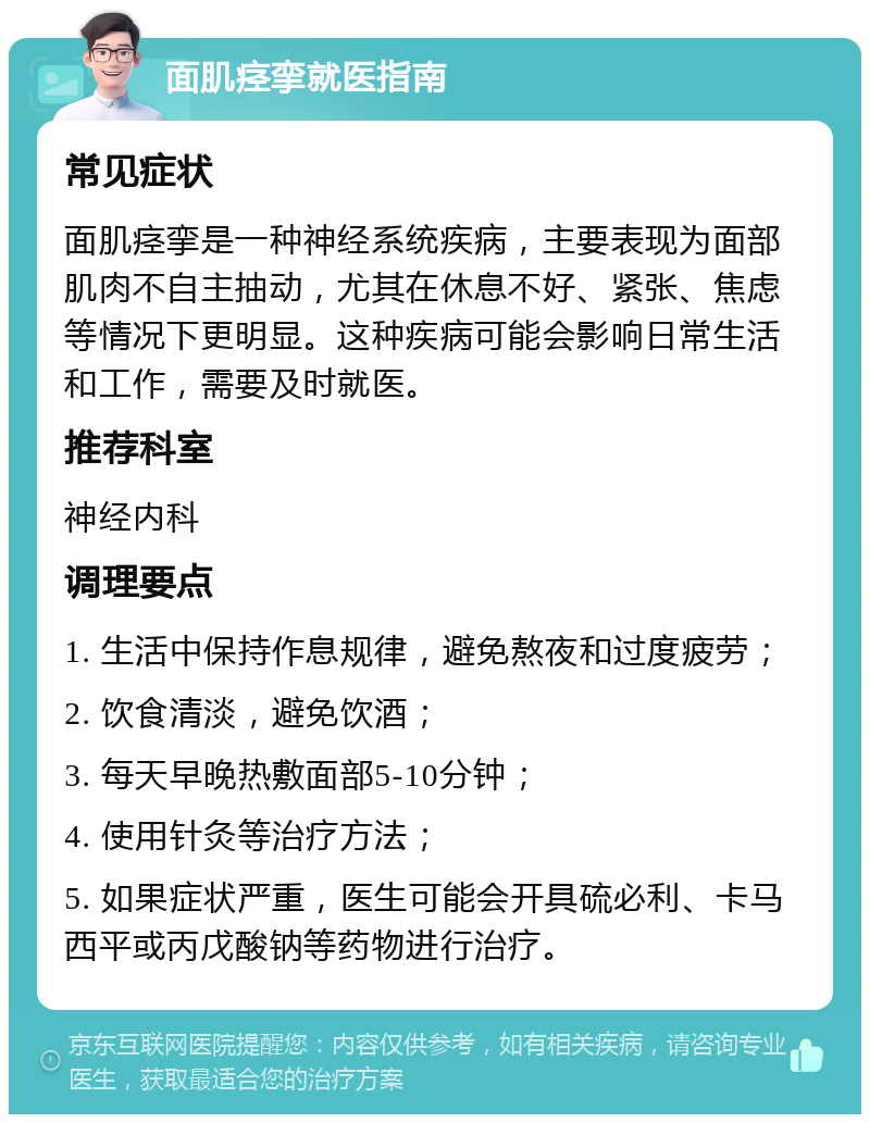 面肌痉挛就医指南 常见症状 面肌痉挛是一种神经系统疾病，主要表现为面部肌肉不自主抽动，尤其在休息不好、紧张、焦虑等情况下更明显。这种疾病可能会影响日常生活和工作，需要及时就医。 推荐科室 神经内科 调理要点 1. 生活中保持作息规律，避免熬夜和过度疲劳； 2. 饮食清淡，避免饮酒； 3. 每天早晚热敷面部5-10分钟； 4. 使用针灸等治疗方法； 5. 如果症状严重，医生可能会开具硫必利、卡马西平或丙戊酸钠等药物进行治疗。