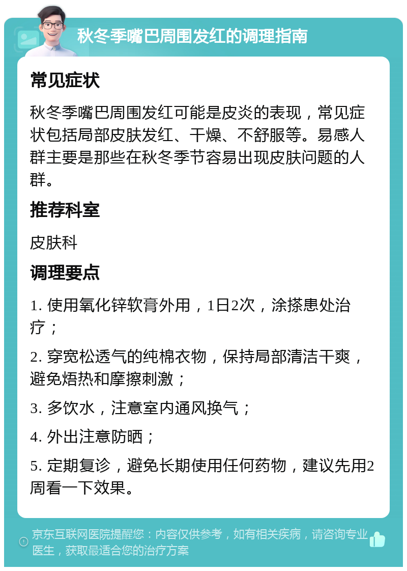 秋冬季嘴巴周围发红的调理指南 常见症状 秋冬季嘴巴周围发红可能是皮炎的表现，常见症状包括局部皮肤发红、干燥、不舒服等。易感人群主要是那些在秋冬季节容易出现皮肤问题的人群。 推荐科室 皮肤科 调理要点 1. 使用氧化锌软膏外用，1日2次，涂搽患处治疗； 2. 穿宽松透气的纯棉衣物，保持局部清洁干爽，避免焐热和摩擦刺激； 3. 多饮水，注意室内通风换气； 4. 外出注意防晒； 5. 定期复诊，避免长期使用任何药物，建议先用2周看一下效果。