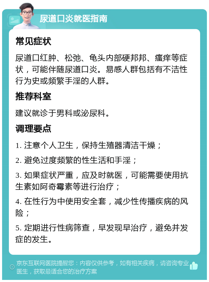 尿道口炎就医指南 常见症状 尿道口红肿、松弛、龟头内部硬邦邦、瘙痒等症状，可能伴随尿道口炎。易感人群包括有不洁性行为史或频繁手淫的人群。 推荐科室 建议就诊于男科或泌尿科。 调理要点 1. 注意个人卫生，保持生殖器清洁干燥； 2. 避免过度频繁的性生活和手淫； 3. 如果症状严重，应及时就医，可能需要使用抗生素如阿奇霉素等进行治疗； 4. 在性行为中使用安全套，减少性传播疾病的风险； 5. 定期进行性病筛查，早发现早治疗，避免并发症的发生。