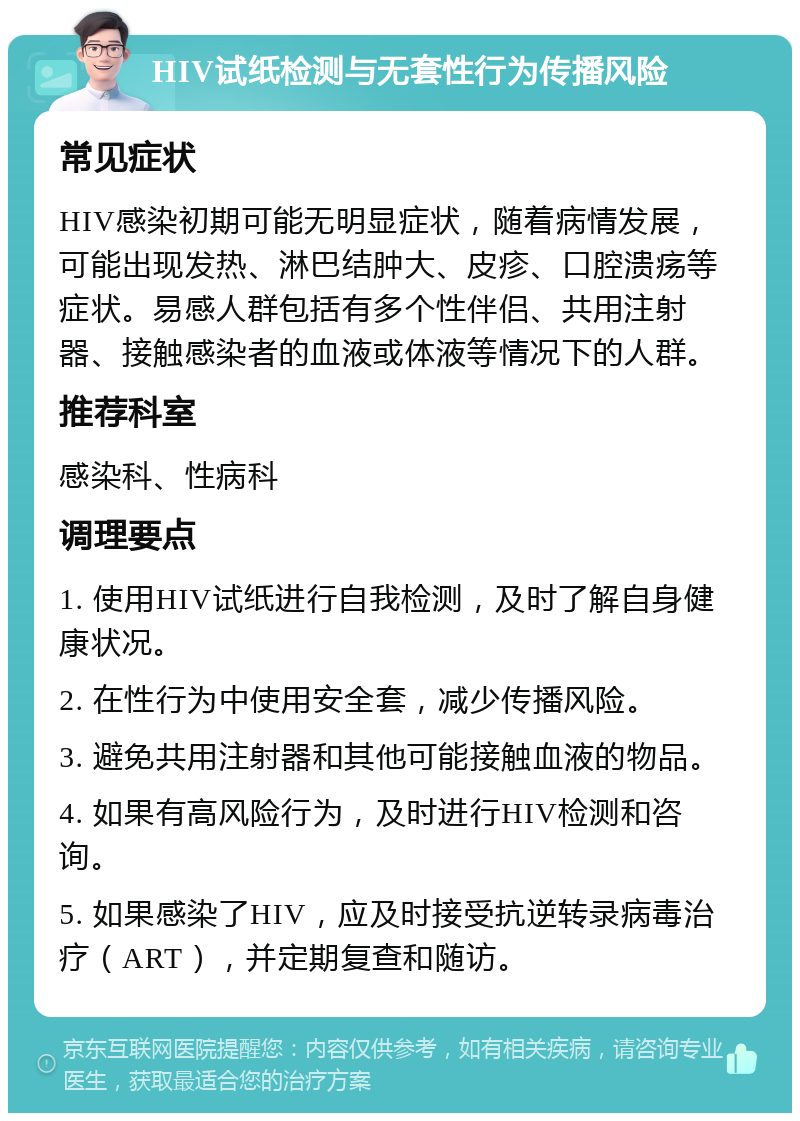 HIV试纸检测与无套性行为传播风险 常见症状 HIV感染初期可能无明显症状，随着病情发展，可能出现发热、淋巴结肿大、皮疹、口腔溃疡等症状。易感人群包括有多个性伴侣、共用注射器、接触感染者的血液或体液等情况下的人群。 推荐科室 感染科、性病科 调理要点 1. 使用HIV试纸进行自我检测，及时了解自身健康状况。 2. 在性行为中使用安全套，减少传播风险。 3. 避免共用注射器和其他可能接触血液的物品。 4. 如果有高风险行为，及时进行HIV检测和咨询。 5. 如果感染了HIV，应及时接受抗逆转录病毒治疗（ART），并定期复查和随访。