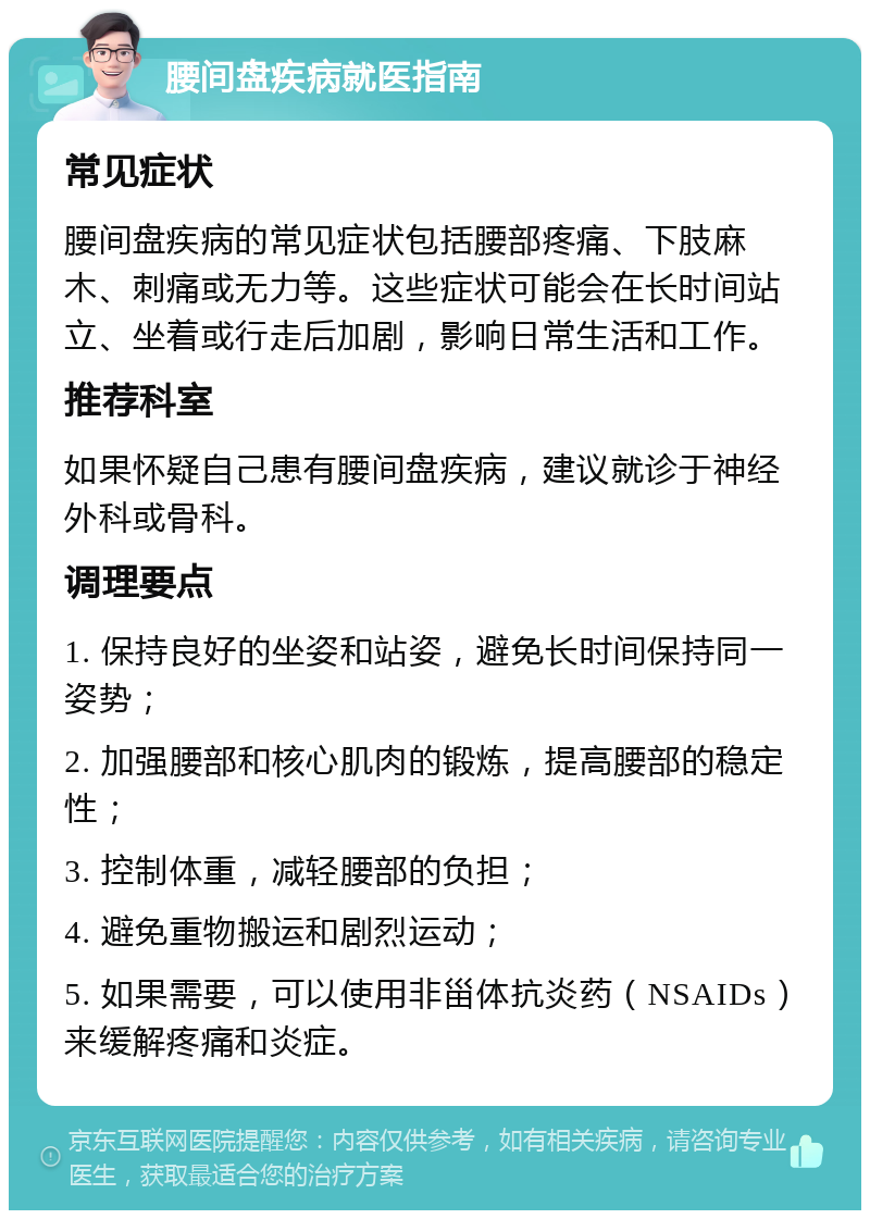 腰间盘疾病就医指南 常见症状 腰间盘疾病的常见症状包括腰部疼痛、下肢麻木、刺痛或无力等。这些症状可能会在长时间站立、坐着或行走后加剧，影响日常生活和工作。 推荐科室 如果怀疑自己患有腰间盘疾病，建议就诊于神经外科或骨科。 调理要点 1. 保持良好的坐姿和站姿，避免长时间保持同一姿势； 2. 加强腰部和核心肌肉的锻炼，提高腰部的稳定性； 3. 控制体重，减轻腰部的负担； 4. 避免重物搬运和剧烈运动； 5. 如果需要，可以使用非甾体抗炎药（NSAIDs）来缓解疼痛和炎症。