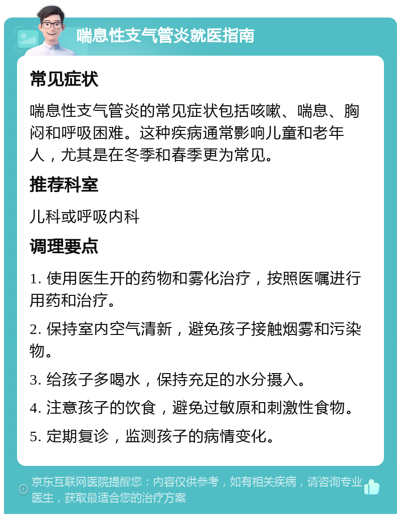 喘息性支气管炎就医指南 常见症状 喘息性支气管炎的常见症状包括咳嗽、喘息、胸闷和呼吸困难。这种疾病通常影响儿童和老年人，尤其是在冬季和春季更为常见。 推荐科室 儿科或呼吸内科 调理要点 1. 使用医生开的药物和雾化治疗，按照医嘱进行用药和治疗。 2. 保持室内空气清新，避免孩子接触烟雾和污染物。 3. 给孩子多喝水，保持充足的水分摄入。 4. 注意孩子的饮食，避免过敏原和刺激性食物。 5. 定期复诊，监测孩子的病情变化。