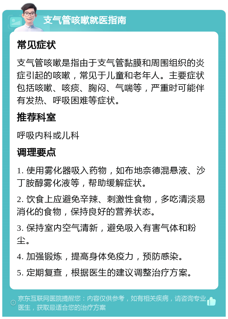 支气管咳嗽就医指南 常见症状 支气管咳嗽是指由于支气管黏膜和周围组织的炎症引起的咳嗽，常见于儿童和老年人。主要症状包括咳嗽、咳痰、胸闷、气喘等，严重时可能伴有发热、呼吸困难等症状。 推荐科室 呼吸内科或儿科 调理要点 1. 使用雾化器吸入药物，如布地奈德混悬液、沙丁胺醇雾化液等，帮助缓解症状。 2. 饮食上应避免辛辣、刺激性食物，多吃清淡易消化的食物，保持良好的营养状态。 3. 保持室内空气清新，避免吸入有害气体和粉尘。 4. 加强锻炼，提高身体免疫力，预防感染。 5. 定期复查，根据医生的建议调整治疗方案。