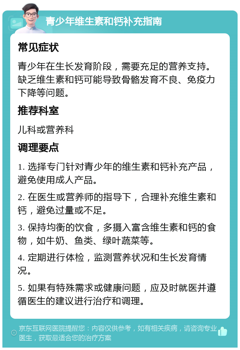 青少年维生素和钙补充指南 常见症状 青少年在生长发育阶段，需要充足的营养支持。缺乏维生素和钙可能导致骨骼发育不良、免疫力下降等问题。 推荐科室 儿科或营养科 调理要点 1. 选择专门针对青少年的维生素和钙补充产品，避免使用成人产品。 2. 在医生或营养师的指导下，合理补充维生素和钙，避免过量或不足。 3. 保持均衡的饮食，多摄入富含维生素和钙的食物，如牛奶、鱼类、绿叶蔬菜等。 4. 定期进行体检，监测营养状况和生长发育情况。 5. 如果有特殊需求或健康问题，应及时就医并遵循医生的建议进行治疗和调理。