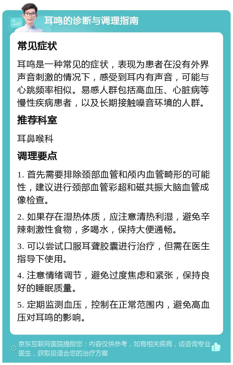 耳鸣的诊断与调理指南 常见症状 耳鸣是一种常见的症状，表现为患者在没有外界声音刺激的情况下，感受到耳内有声音，可能与心跳频率相似。易感人群包括高血压、心脏病等慢性疾病患者，以及长期接触噪音环境的人群。 推荐科室 耳鼻喉科 调理要点 1. 首先需要排除颈部血管和颅内血管畸形的可能性，建议进行颈部血管彩超和磁共振大脑血管成像检查。 2. 如果存在湿热体质，应注意清热利湿，避免辛辣刺激性食物，多喝水，保持大便通畅。 3. 可以尝试口服耳聋胶囊进行治疗，但需在医生指导下使用。 4. 注意情绪调节，避免过度焦虑和紧张，保持良好的睡眠质量。 5. 定期监测血压，控制在正常范围内，避免高血压对耳鸣的影响。