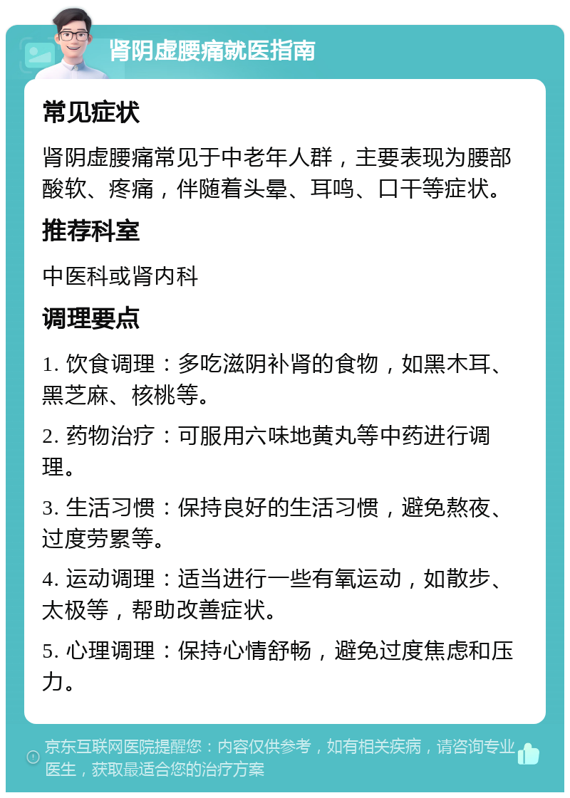 肾阴虚腰痛就医指南 常见症状 肾阴虚腰痛常见于中老年人群，主要表现为腰部酸软、疼痛，伴随着头晕、耳鸣、口干等症状。 推荐科室 中医科或肾内科 调理要点 1. 饮食调理：多吃滋阴补肾的食物，如黑木耳、黑芝麻、核桃等。 2. 药物治疗：可服用六味地黄丸等中药进行调理。 3. 生活习惯：保持良好的生活习惯，避免熬夜、过度劳累等。 4. 运动调理：适当进行一些有氧运动，如散步、太极等，帮助改善症状。 5. 心理调理：保持心情舒畅，避免过度焦虑和压力。