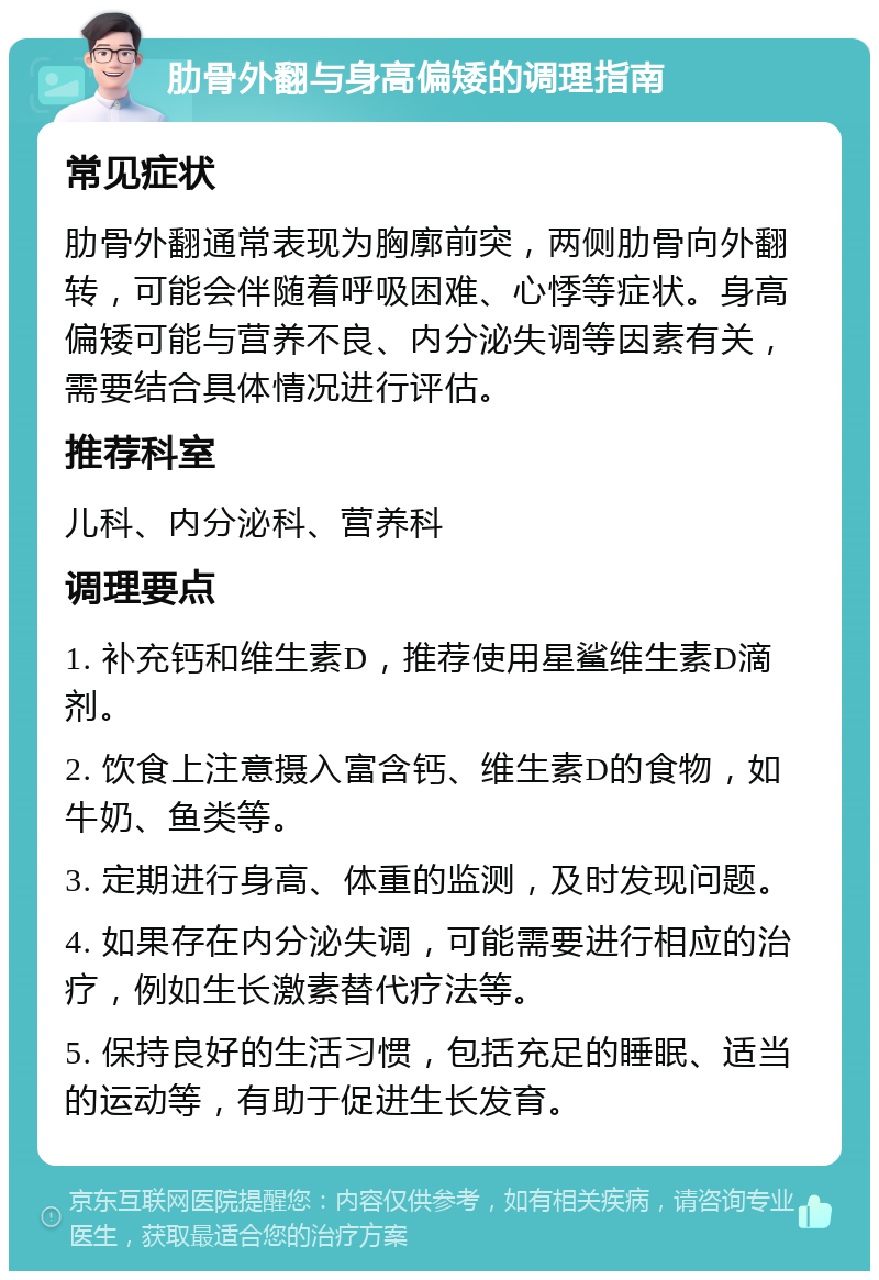 肋骨外翻与身高偏矮的调理指南 常见症状 肋骨外翻通常表现为胸廓前突，两侧肋骨向外翻转，可能会伴随着呼吸困难、心悸等症状。身高偏矮可能与营养不良、内分泌失调等因素有关，需要结合具体情况进行评估。 推荐科室 儿科、内分泌科、营养科 调理要点 1. 补充钙和维生素D，推荐使用星鲨维生素D滴剂。 2. 饮食上注意摄入富含钙、维生素D的食物，如牛奶、鱼类等。 3. 定期进行身高、体重的监测，及时发现问题。 4. 如果存在内分泌失调，可能需要进行相应的治疗，例如生长激素替代疗法等。 5. 保持良好的生活习惯，包括充足的睡眠、适当的运动等，有助于促进生长发育。