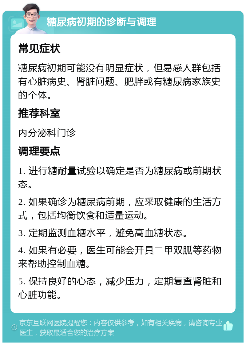 糖尿病初期的诊断与调理 常见症状 糖尿病初期可能没有明显症状，但易感人群包括有心脏病史、肾脏问题、肥胖或有糖尿病家族史的个体。 推荐科室 内分泌科门诊 调理要点 1. 进行糖耐量试验以确定是否为糖尿病或前期状态。 2. 如果确诊为糖尿病前期，应采取健康的生活方式，包括均衡饮食和适量运动。 3. 定期监测血糖水平，避免高血糖状态。 4. 如果有必要，医生可能会开具二甲双胍等药物来帮助控制血糖。 5. 保持良好的心态，减少压力，定期复查肾脏和心脏功能。