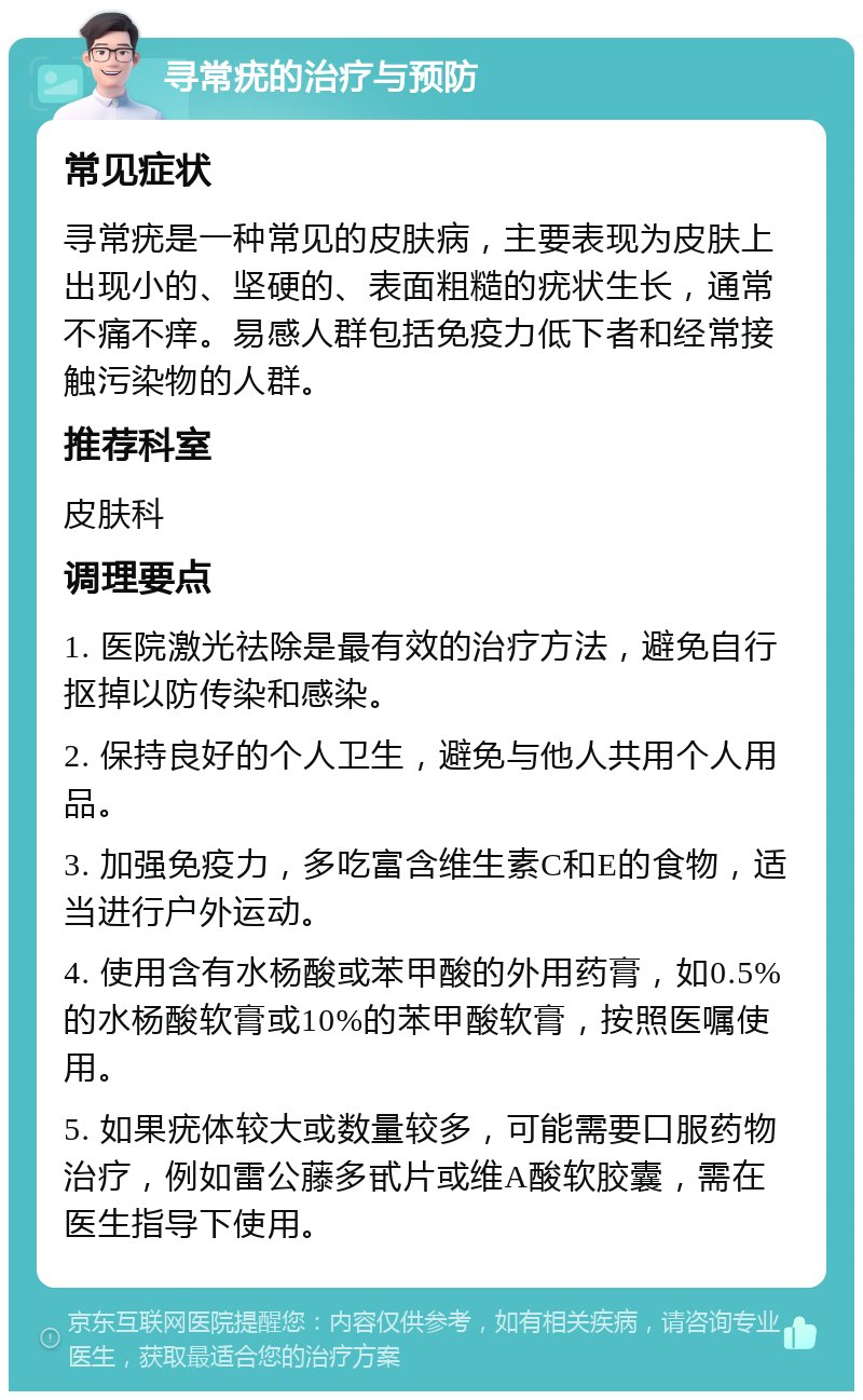 寻常疣的治疗与预防 常见症状 寻常疣是一种常见的皮肤病，主要表现为皮肤上出现小的、坚硬的、表面粗糙的疣状生长，通常不痛不痒。易感人群包括免疫力低下者和经常接触污染物的人群。 推荐科室 皮肤科 调理要点 1. 医院激光祛除是最有效的治疗方法，避免自行抠掉以防传染和感染。 2. 保持良好的个人卫生，避免与他人共用个人用品。 3. 加强免疫力，多吃富含维生素C和E的食物，适当进行户外运动。 4. 使用含有水杨酸或苯甲酸的外用药膏，如0.5%的水杨酸软膏或10%的苯甲酸软膏，按照医嘱使用。 5. 如果疣体较大或数量较多，可能需要口服药物治疗，例如雷公藤多甙片或维A酸软胶囊，需在医生指导下使用。