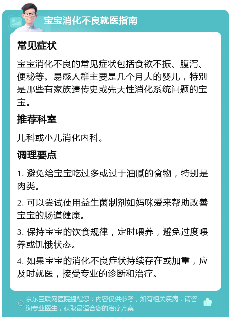 宝宝消化不良就医指南 常见症状 宝宝消化不良的常见症状包括食欲不振、腹泻、便秘等。易感人群主要是几个月大的婴儿，特别是那些有家族遗传史或先天性消化系统问题的宝宝。 推荐科室 儿科或小儿消化内科。 调理要点 1. 避免给宝宝吃过多或过于油腻的食物，特别是肉类。 2. 可以尝试使用益生菌制剂如妈咪爱来帮助改善宝宝的肠道健康。 3. 保持宝宝的饮食规律，定时喂养，避免过度喂养或饥饿状态。 4. 如果宝宝的消化不良症状持续存在或加重，应及时就医，接受专业的诊断和治疗。