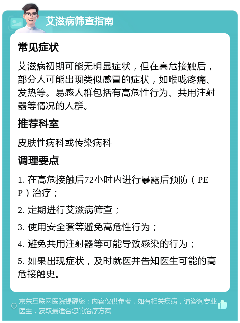 艾滋病筛查指南 常见症状 艾滋病初期可能无明显症状，但在高危接触后，部分人可能出现类似感冒的症状，如喉咙疼痛、发热等。易感人群包括有高危性行为、共用注射器等情况的人群。 推荐科室 皮肤性病科或传染病科 调理要点 1. 在高危接触后72小时内进行暴露后预防（PEP）治疗； 2. 定期进行艾滋病筛查； 3. 使用安全套等避免高危性行为； 4. 避免共用注射器等可能导致感染的行为； 5. 如果出现症状，及时就医并告知医生可能的高危接触史。