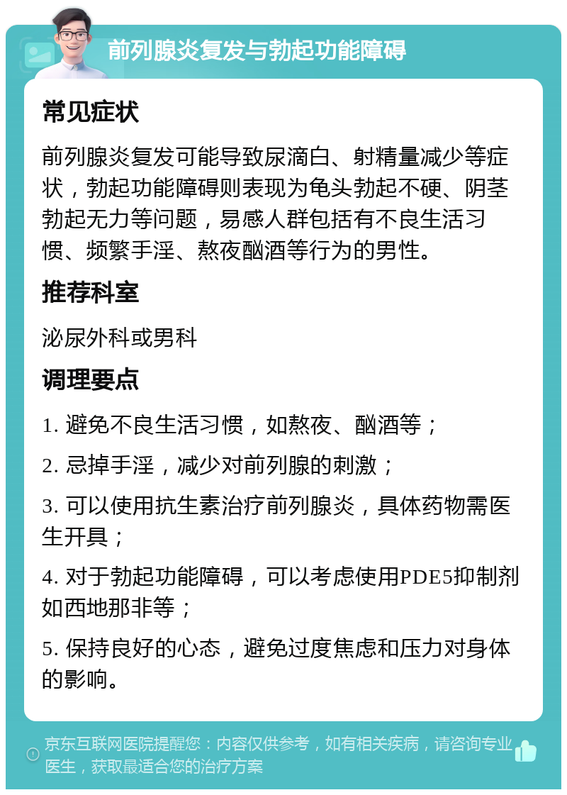 前列腺炎复发与勃起功能障碍 常见症状 前列腺炎复发可能导致尿滴白、射精量减少等症状，勃起功能障碍则表现为龟头勃起不硬、阴茎勃起无力等问题，易感人群包括有不良生活习惯、频繁手淫、熬夜酗酒等行为的男性。 推荐科室 泌尿外科或男科 调理要点 1. 避免不良生活习惯，如熬夜、酗酒等； 2. 忌掉手淫，减少对前列腺的刺激； 3. 可以使用抗生素治疗前列腺炎，具体药物需医生开具； 4. 对于勃起功能障碍，可以考虑使用PDE5抑制剂如西地那非等； 5. 保持良好的心态，避免过度焦虑和压力对身体的影响。