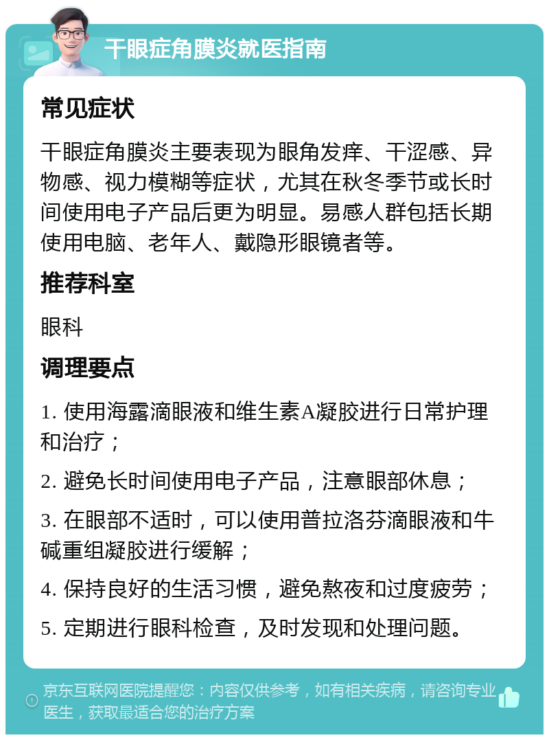 干眼症角膜炎就医指南 常见症状 干眼症角膜炎主要表现为眼角发痒、干涩感、异物感、视力模糊等症状，尤其在秋冬季节或长时间使用电子产品后更为明显。易感人群包括长期使用电脑、老年人、戴隐形眼镜者等。 推荐科室 眼科 调理要点 1. 使用海露滴眼液和维生素A凝胶进行日常护理和治疗； 2. 避免长时间使用电子产品，注意眼部休息； 3. 在眼部不适时，可以使用普拉洛芬滴眼液和牛碱重组凝胶进行缓解； 4. 保持良好的生活习惯，避免熬夜和过度疲劳； 5. 定期进行眼科检查，及时发现和处理问题。