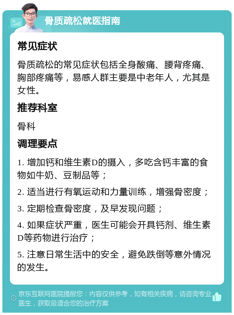 骨质疏松就医指南 常见症状 骨质疏松的常见症状包括全身酸痛、腰背疼痛、胸部疼痛等，易感人群主要是中老年人，尤其是女性。 推荐科室 骨科 调理要点 1. 增加钙和维生素D的摄入，多吃含钙丰富的食物如牛奶、豆制品等； 2. 适当进行有氧运动和力量训练，增强骨密度； 3. 定期检查骨密度，及早发现问题； 4. 如果症状严重，医生可能会开具钙剂、维生素D等药物进行治疗； 5. 注意日常生活中的安全，避免跌倒等意外情况的发生。