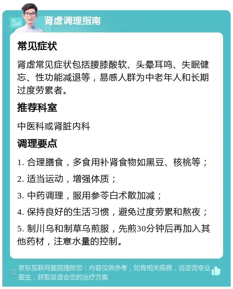 肾虚调理指南 常见症状 肾虚常见症状包括腰膝酸软、头晕耳鸣、失眠健忘、性功能减退等，易感人群为中老年人和长期过度劳累者。 推荐科室 中医科或肾脏内科 调理要点 1. 合理膳食，多食用补肾食物如黑豆、核桃等； 2. 适当运动，增强体质； 3. 中药调理，服用参苓白术散加减； 4. 保持良好的生活习惯，避免过度劳累和熬夜； 5. 制川乌和制草乌煎服，先煎30分钟后再加入其他药材，注意水量的控制。