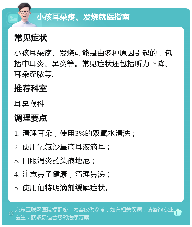 小孩耳朵疼、发烧就医指南 常见症状 小孩耳朵疼、发烧可能是由多种原因引起的，包括中耳炎、鼻炎等。常见症状还包括听力下降、耳朵流脓等。 推荐科室 耳鼻喉科 调理要点 1. 清理耳朵，使用3%的双氧水清洗； 2. 使用氧氟沙星滴耳液滴耳； 3. 口服消炎药头孢地尼； 4. 注意鼻子健康，清理鼻涕； 5. 使用仙特明滴剂缓解症状。