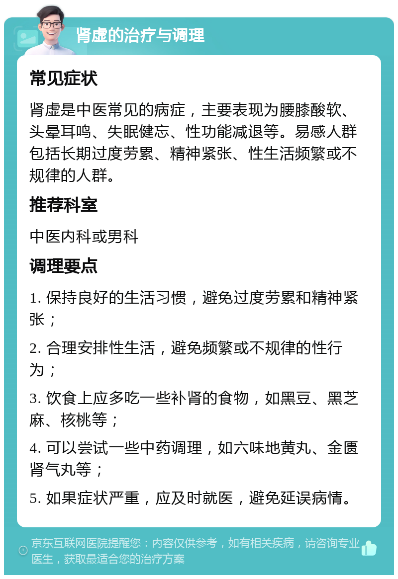 肾虚的治疗与调理 常见症状 肾虚是中医常见的病症，主要表现为腰膝酸软、头晕耳鸣、失眠健忘、性功能减退等。易感人群包括长期过度劳累、精神紧张、性生活频繁或不规律的人群。 推荐科室 中医内科或男科 调理要点 1. 保持良好的生活习惯，避免过度劳累和精神紧张； 2. 合理安排性生活，避免频繁或不规律的性行为； 3. 饮食上应多吃一些补肾的食物，如黑豆、黑芝麻、核桃等； 4. 可以尝试一些中药调理，如六味地黄丸、金匮肾气丸等； 5. 如果症状严重，应及时就医，避免延误病情。